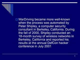4
 WarDriving became more well-known
when the process was automated by
Peter Shipley, a computer security
consultant in Berkeley, California. During
the fall of 2000, Shipley conducted an
18-month survey of wireless networks in
Berkeley, California and reported his
results at the annual DefCon hacker
conference in July 2001
 
