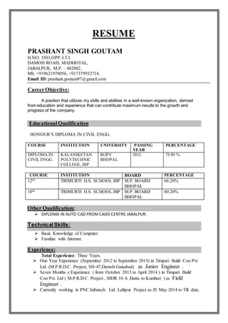 RESUME
PRASHANT SINGH GOUTAM
H.NO. 3503,OPP. I.T.I.
DAMOH ROAD, MADHOTAL,
JABALPUR, M.P. – 482002.
Mb. +919621978056, +917379932714.
Email ID: prashant.goutam97@gmail.com
CareerObjective:
A position that utilizes my skills and abilities in a well-known organization, derived
from education and experience that can contribute maximum results to the growth and
progress of the company.
EducationalQualification
HONOUR’S DIPLOMA IN CIVIL ENGG.
COURSE INSTITUTION UNIVERSITY PASSING
YEAR
PERCENTAGE
DIPLOMA IN
CIVIL ENGG.
KALANIKETAN
POLYTECHNIC
COLLEGE, JBP
RGPV
BHOPAL
2012 75.89 %
COURSE INSTITUTION BOARD PERCENTAGE
12th TRIMURTI H.S. SCHOOL JBP M.P. BOARD
BHOPAL
66.20%
10th TRIMURTI H.S. SCHOOL JBP M.P. BOARD
BHOPAL
80.20%
Other Qualification:
 DIPLOMA IN AUTO CAD FROM CADD CENTRE JABALPUR.
TechnicalSkills:
 Basic Knowledge of Computer.
 Familiar with Internet.
Experience:
Total Experience: Three Years.
 One Year Experience (September 2012 to September 2013) in Tirupati Build Con Pvt.
Ltd. (M.P.R.D.C. Project, SH-47,Damoh-Gaisabad) as Junior Engineer .
 Seven Months e Experience ( from October 2013 to April 2014 ) in Tirupati Build
Con Pvt. Ltd ( M.P.R.D.C. Project , MDR 10 A ,Hatta to Kumhari ) as Field
Engineer .
 Currently working in PNC Infratech Ltd. Lalitpur Project as JE May 2014 to Till date.
 