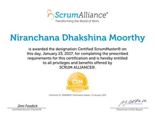 Niranchana Dhakshina Moorthy
is awarded the designation Certified ScrumMaster® on
this day, January 23, 2017, for completing the prescribed
requirements for this certification and is hereby entitled
to all privileges and benefits offered by
SCRUM ALLIANCE®.
Certificant ID: 000608547 Certification Expires: 23 January 2019
Jimi Fosdick
Certified Scrum Trainer® Chairman of the Board
 