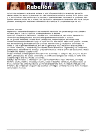 mundo que se presenta a la gente no tiene la más mínima relación con la realidad, ya que la
verdad sobre cada asunto queda enterrada bajo montañas de mentiras. Cuando éstas no funcionan
y la permisibilidad falla gana terreno la censura ya sea impuesta en forma vertical, gobiernos a los
medios o la autocensura. En el primer caso, las noticias pasan por un cedazo que indica qué y cómo
publicar; en el segundo existen sobreentendidos sobre lo que es conveniente dejar de lado.
Informar o formar
El periodista debe tener la capacidad de insertar los hechos de los que es testigo en su contexto
histórico, social, cultural y político. Su responsabilidad es enorme.
Debe unir su capacidad de informar con veracidad con la formativa, destacando de la maraña
informativa aquellas porciones indispensables para la comprensión de la realidad.
En las grandes rebeliones sociales de los últimos años, la comunicación entendida como
coordinación del comportamiento jugó un papel decisivo. Los medios alternativos y lo que Umberto
Eco define como "guerrilla semiológica" (serie de intervenciones y actuaciones producidas, no
desde el sitio de partida del mensaje, sino en el lugar al que llega, induciendo a los usuarios a
discutirlo, a criticarlo, a no recibirlo pasivamente) son las formas que se generan para combatir la
potencialidad de controlar "el mensaje" y "ejercer influencia sobre la opinión de los usuarios y hasta
directamente moldear su conciencia".
De esta forma se puede explicar la reacción de los españoles a la campaña de Aznar para inculpar
al ETA y la respuesta del pueblo venezolano a la justificación del golpe de estado por parte de la
derecha dirigido a la clase media antichavista.
Este tipo de difusión de la información veraz por medios tradicionales e informales, internet y
telefonía celular, modifica en casos puntuales, casos de España y Venezuela, los designios de las
trasnacionales y de allí la importancia que reviste el desarrollo de los medios alternativos como
trincheras de combate en una guerra de guerrillas semiológica contra la dictadura de los medios de
comunicación masivos
page 4 / 4
 