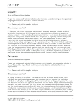 Empathy
Shared Theme Description
People who are especially talented in the Empathy theme can sense the feelings of other people by
imagining themselves in others’ lives or others’ situations.
Your Personalized Strengths Insights
What makes you stand out?
It’s very likely that you are comfortable shedding tears at movies, weddings, funerals, or awards
ceremonies. Your eyes can fill with tears when you are reading books, listening to speakers, or
watching poignant — that is, emotionally touching and moving — news reports. Chances are good
that you are keenly aware of others’ moods. Your insights can be especially valuable when you are
helping someone develop strength by acquiring a skill, gaining knowledge, or using a talent.
Instinctively, you bring a keen awareness about human behavior to the classroom, laboratory,
seminar, playing field, or tutoring session. You spontaneously tune in to what individuals are thinking
and feeling minute by minute. These insights are likely to make you a better educator. Because of
your strengths, you comprehend the needs, feelings, hopes, and/or problems of others, especially
those who seek your advice. Without saying a word, your attentiveness tells them you really care.
Driven by your talents, you recognize that people feel most visible and valued when another human
being puts everything aside to hear what they have to say. Actually, the importance you attach to
heeding the spoken word causes many individuals to think, “Finally, someone understands me!”
Developer
Shared Theme Description
People who are especially talented in the Developer theme recognize and cultivate the potential in
others. They spot the signs of each small improvement and derive satisfaction from these
improvements.
Your Personalized Strengths Insights
What makes you stand out?
By nature, you like to lift the spirits of the people around you. You know what to do and say so
individuals feel useful, valued, appreciated, and important. Chances are good that you inspire
individuals by telling them what they do well. You intentionally look for the good in people. You make
sure they know how much you appreciate their talents and their results. People often thrive when you
are part of their lives. Instinctively, you might receive and even welcome diverse types of people into
your life. Sometimes you comment favorably about their individual talents, efforts, skills, knowledge,
contributions, or accomplishments. Driven by your talents, you can sometimes instill a sense of self-
worth in individuals. Perhaps you are one of the people in their lives who values them, sees what they
can become, and believes in them. Because of your strengths, you occasionally inspire people to try
841900174 (Laura Shultz)
© 2000, 2006-2012 Gallup, Inc. All rights reserved.
2
 