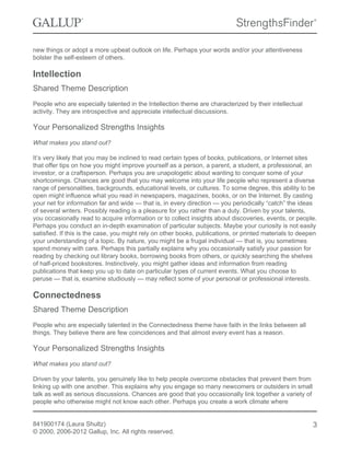 new things or adopt a more upbeat outlook on life. Perhaps your words and/or your attentiveness
bolster the self-esteem of others.
Intellection
Shared Theme Description
People who are especially talented in the Intellection theme are characterized by their intellectual
activity. They are introspective and appreciate intellectual discussions.
Your Personalized Strengths Insights
What makes you stand out?
It’s very likely that you may be inclined to read certain types of books, publications, or Internet sites
that offer tips on how you might improve yourself as a person, a parent, a student, a professional, an
investor, or a craftsperson. Perhaps you are unapologetic about wanting to conquer some of your
shortcomings. Chances are good that you may welcome into your life people who represent a diverse
range of personalities, backgrounds, educational levels, or cultures. To some degree, this ability to be
open might influence what you read in newspapers, magazines, books, or on the Internet. By casting
your net for information far and wide — that is, in every direction — you periodically “catch” the ideas
of several writers. Possibly reading is a pleasure for you rather than a duty. Driven by your talents,
you occasionally read to acquire information or to collect insights about discoveries, events, or people.
Perhaps you conduct an in-depth examination of particular subjects. Maybe your curiosity is not easily
satisfied. If this is the case, you might rely on other books, publications, or printed materials to deepen
your understanding of a topic. By nature, you might be a frugal individual — that is, you sometimes
spend money with care. Perhaps this partially explains why you occasionally satisfy your passion for
reading by checking out library books, borrowing books from others, or quickly searching the shelves
of half-priced bookstores. Instinctively, you might gather ideas and information from reading
publications that keep you up to date on particular types of current events. What you choose to
peruse — that is, examine studiously — may reflect some of your personal or professional interests.
Connectedness
Shared Theme Description
People who are especially talented in the Connectedness theme have faith in the links between all
things. They believe there are few coincidences and that almost every event has a reason.
Your Personalized Strengths Insights
What makes you stand out?
Driven by your talents, you genuinely like to help people overcome obstacles that prevent them from
linking up with one another. This explains why you engage so many newcomers or outsiders in small
talk as well as serious discussions. Chances are good that you occasionally link together a variety of
people who otherwise might not know each other. Perhaps you create a work climate where
841900174 (Laura Shultz)
© 2000, 2006-2012 Gallup, Inc. All rights reserved.
3
 