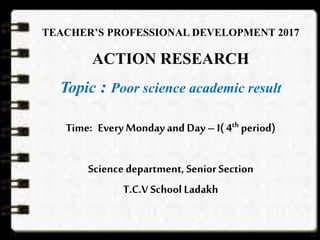TEACHER’S PROFESSIONAL DEVELOPMENT 2017
ACTION RESEARCH
Topic : Poor science academic result
Time: Every Monday and Day– I( 4th period)
Sciencedepartment, Senior Section
T.C.V School Ladakh
 