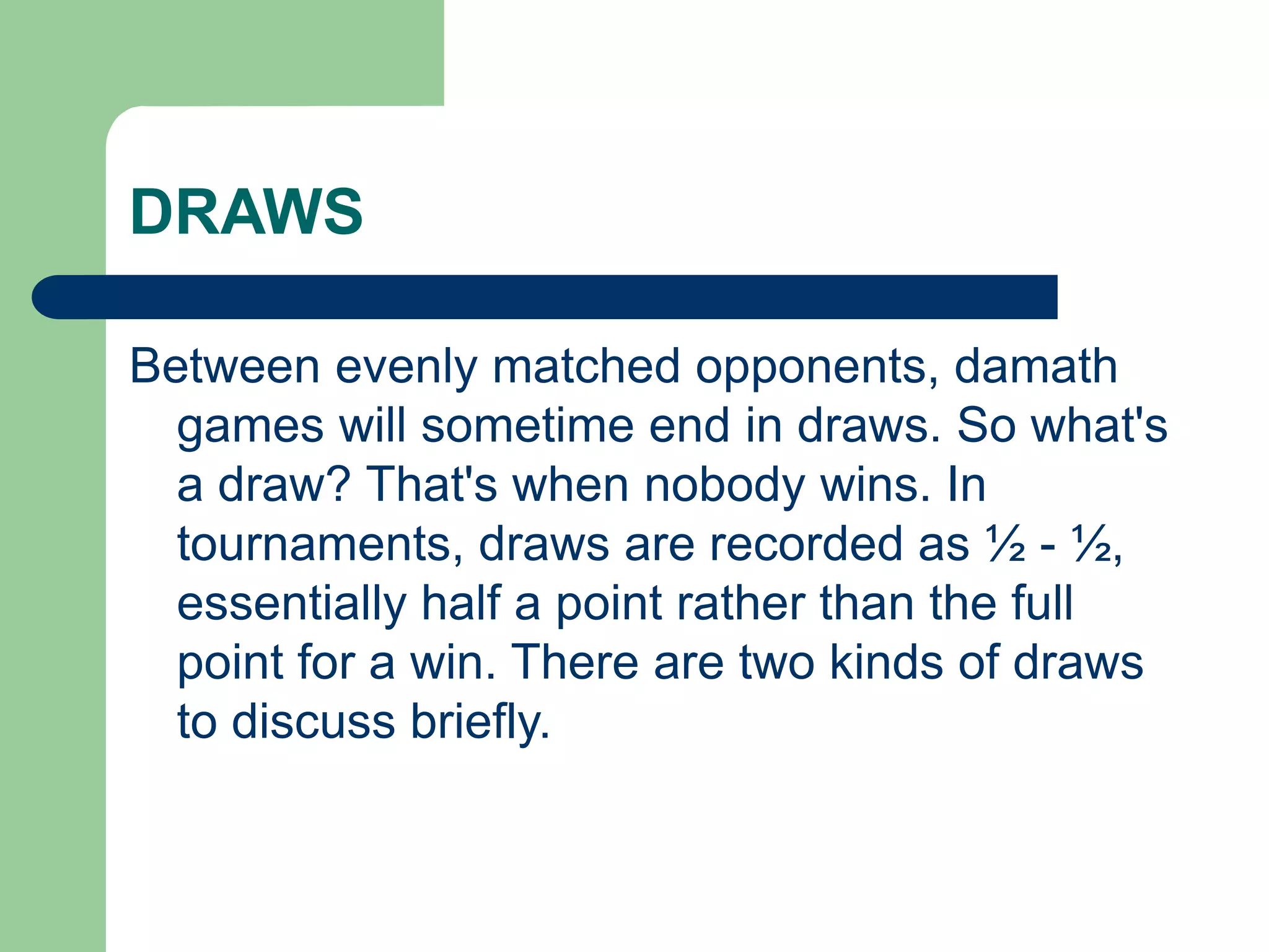 DRAWS
Between evenly matched opponents, damath
games will sometime end in draws. So what's
a draw? That's when nobody wins. In
tournaments, draws are recorded as ½ - ½,
essentially half a point rather than the full
point for a win. There are two kinds of draws
to discuss briefly.
 