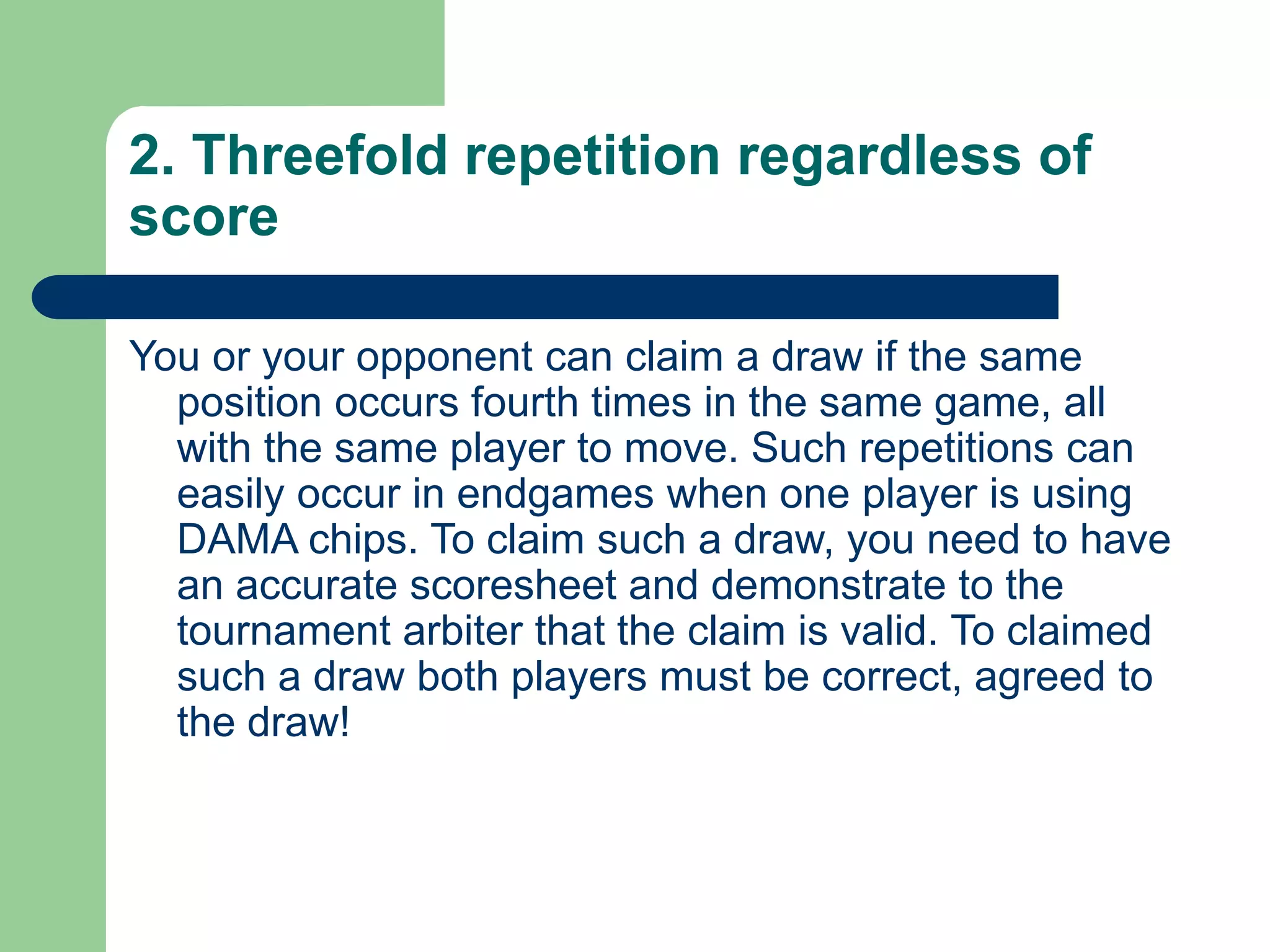 2. Threefold repetition regardless of
score
You or your opponent can claim a draw if the same
position occurs fourth times in the same game, all
with the same player to move. Such repetitions can
easily occur in endgames when one player is using
DAMA chips. To claim such a draw, you need to have
an accurate scoresheet and demonstrate to the
tournament arbiter that the claim is valid. To claimed
such a draw both players must be correct, agreed to
the draw!
 