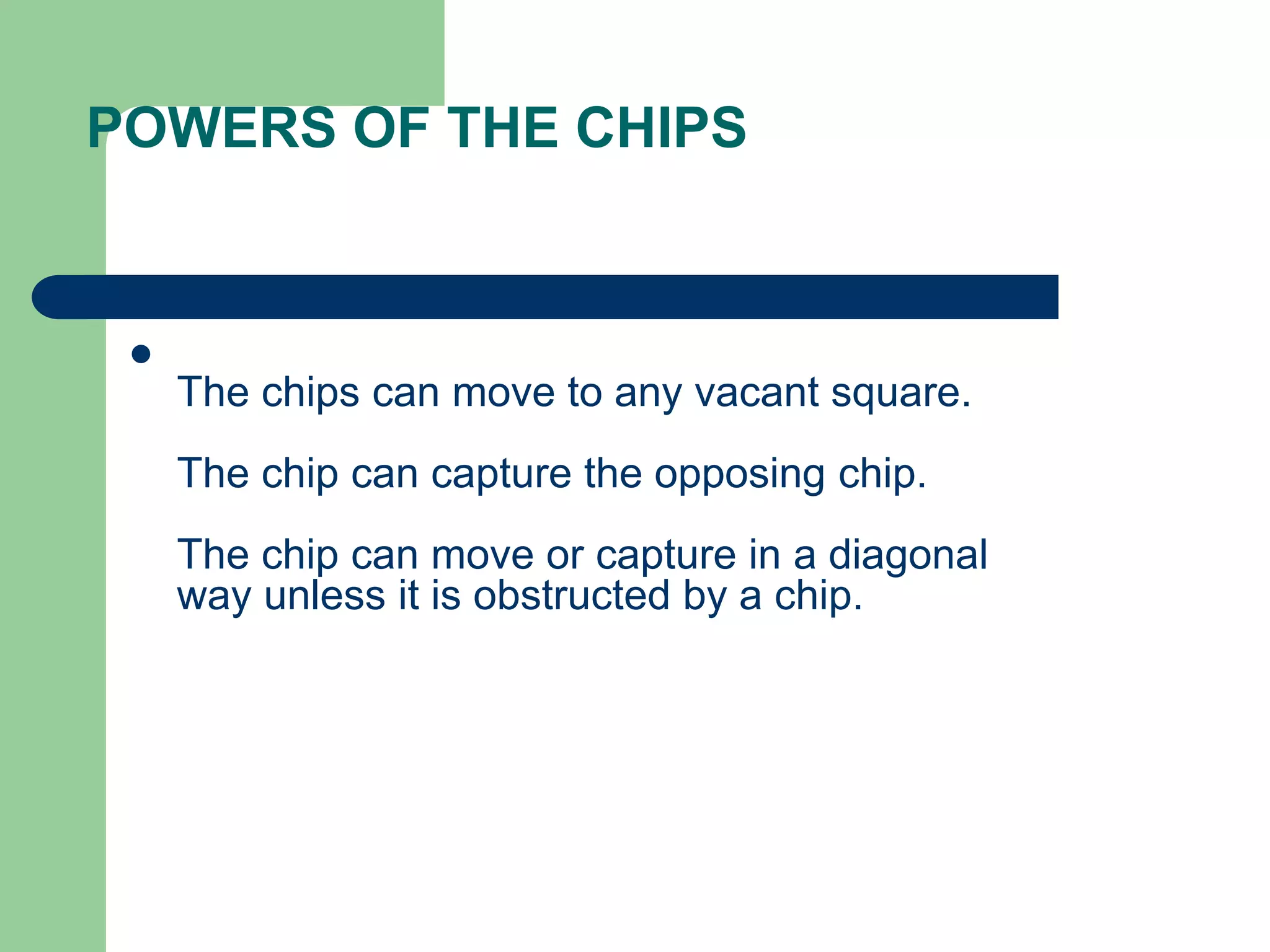 POWERS OF THE CHIPS

The chips can move to any vacant square.
The chip can capture the opposing chip.
The chip can move or capture in a diagonal
way unless it is obstructed by a chip.
 