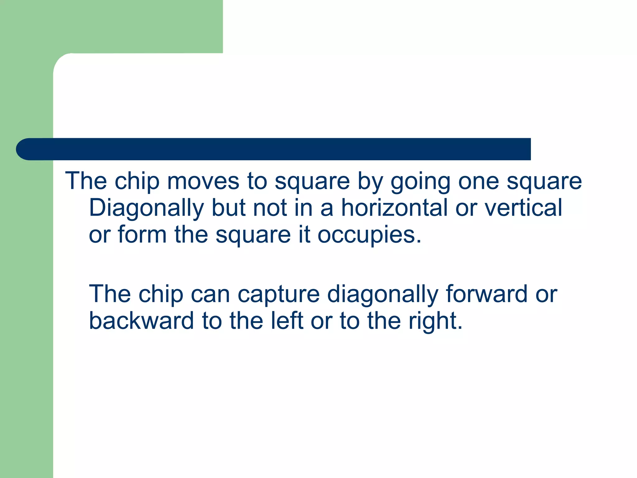 The chip moves to square by going one square
Diagonally but not in a horizontal or vertical
or form the square it occupies.
The chip can capture diagonally forward or
backward to the left or to the right.
 
