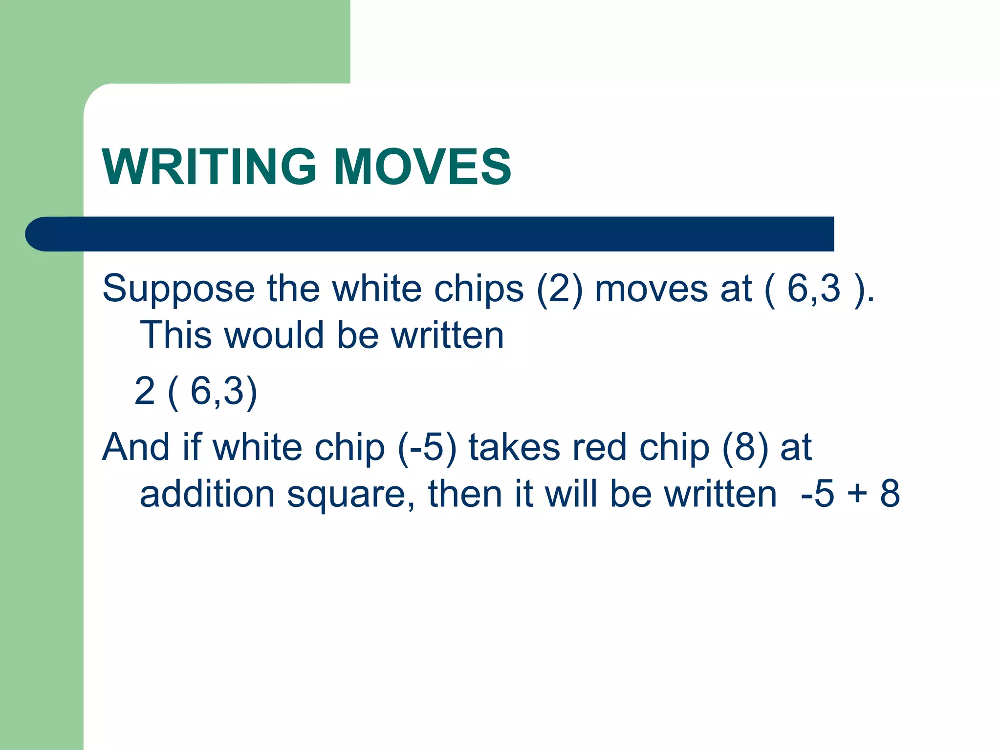 WRITING MOVES
Suppose the white chips (2) moves at ( 6,3 ).
This would be written
2 ( 6,3)
And if white chip (-5) takes red chip (8) at
addition square, then it will be written -5 + 8
 