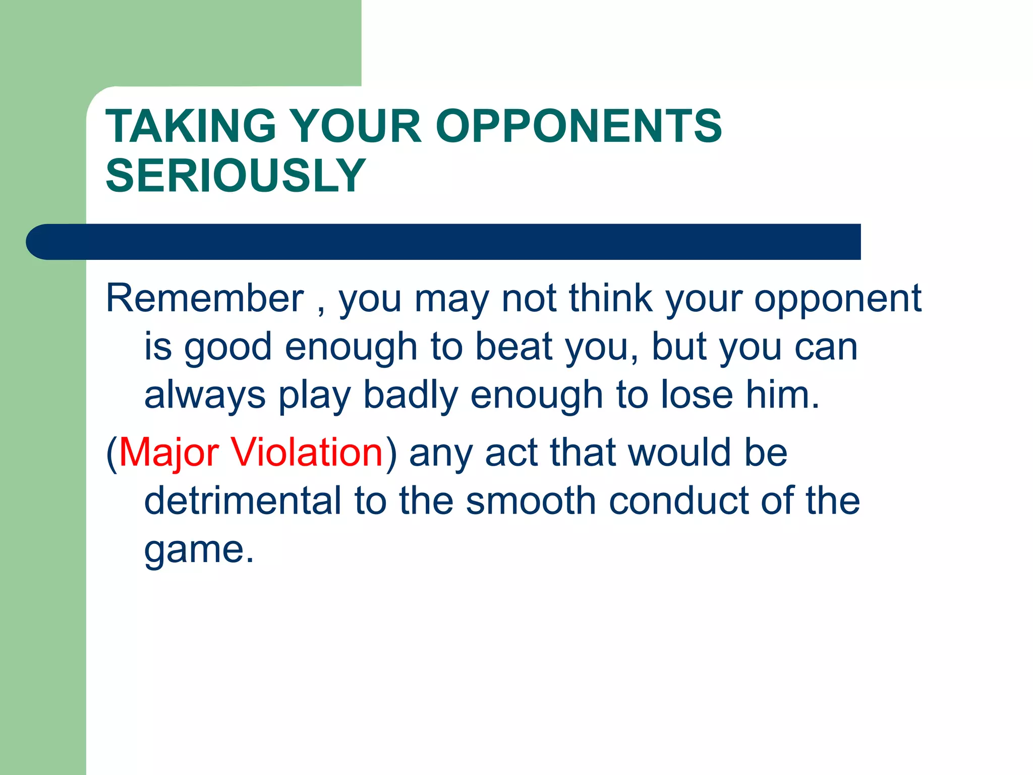 TAKING YOUR OPPONENTS
SERIOUSLY
Remember , you may not think your opponent
is good enough to beat you, but you can
always play badly enough to lose him.
(Major Violation) any act that would be
detrimental to the smooth conduct of the
game.
 