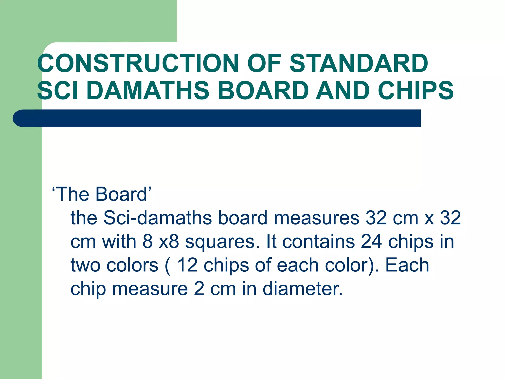CONSTRUCTION OF STANDARD
SCI DAMATHS BOARD AND CHIPS
‘The Board’
the Sci-damaths board measures 32 cm x 32
cm with 8 x8 squares. It contains 24 chips in
two colors ( 12 chips of each color). Each
chip measure 2 cm in diameter.
 