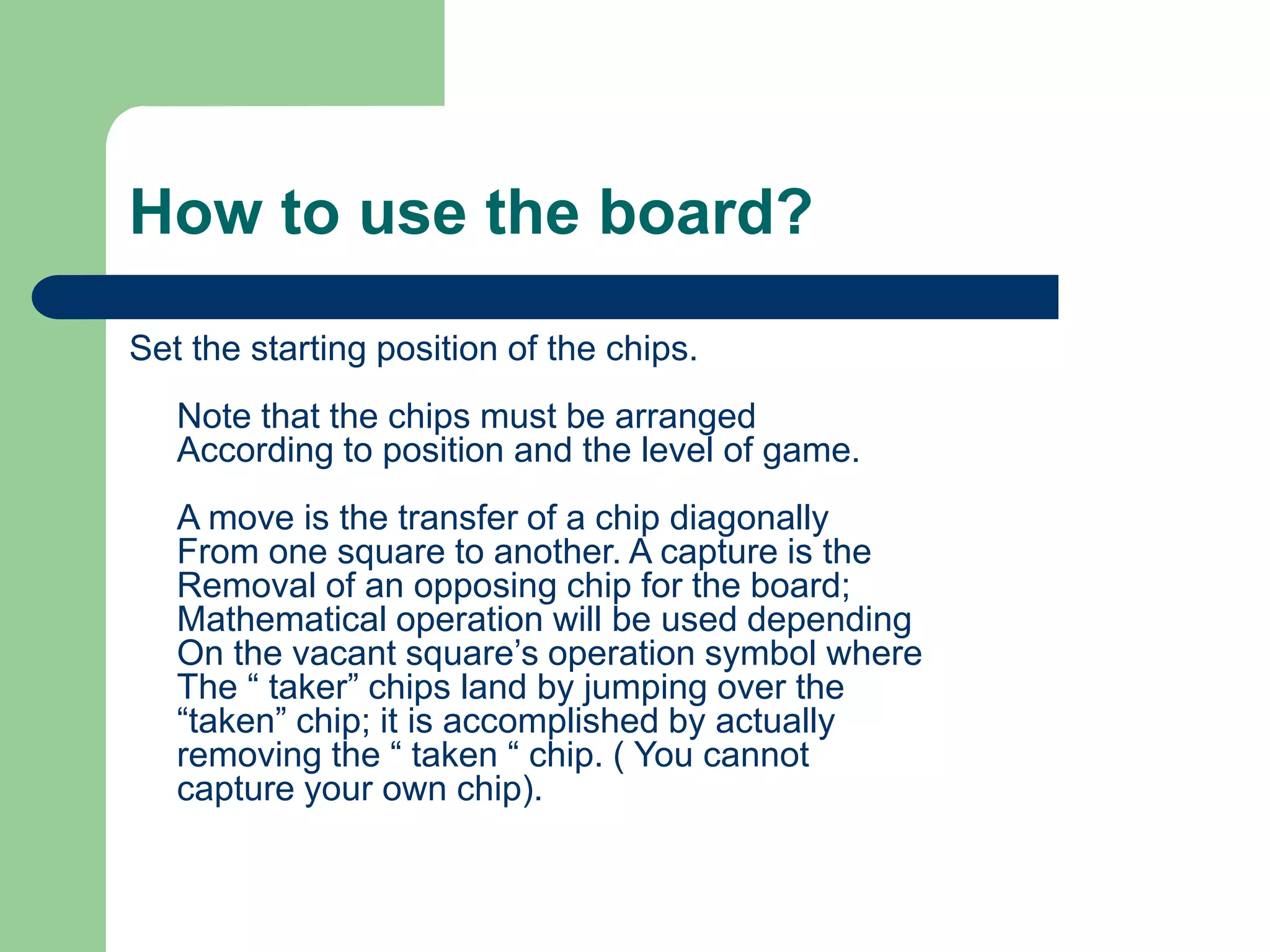 How to use the board?
Set the starting position of the chips.
Note that the chips must be arranged
According to position and the level of game.
A move is the transfer of a chip diagonally
From one square to another. A capture is the
Removal of an opposing chip for the board;
Mathematical operation will be used depending
On the vacant square’s operation symbol where
The “ taker” chips land by jumping over the
“taken” chip; it is accomplished by actually
removing the “ taken “ chip. ( You cannot
capture your own chip).
 
