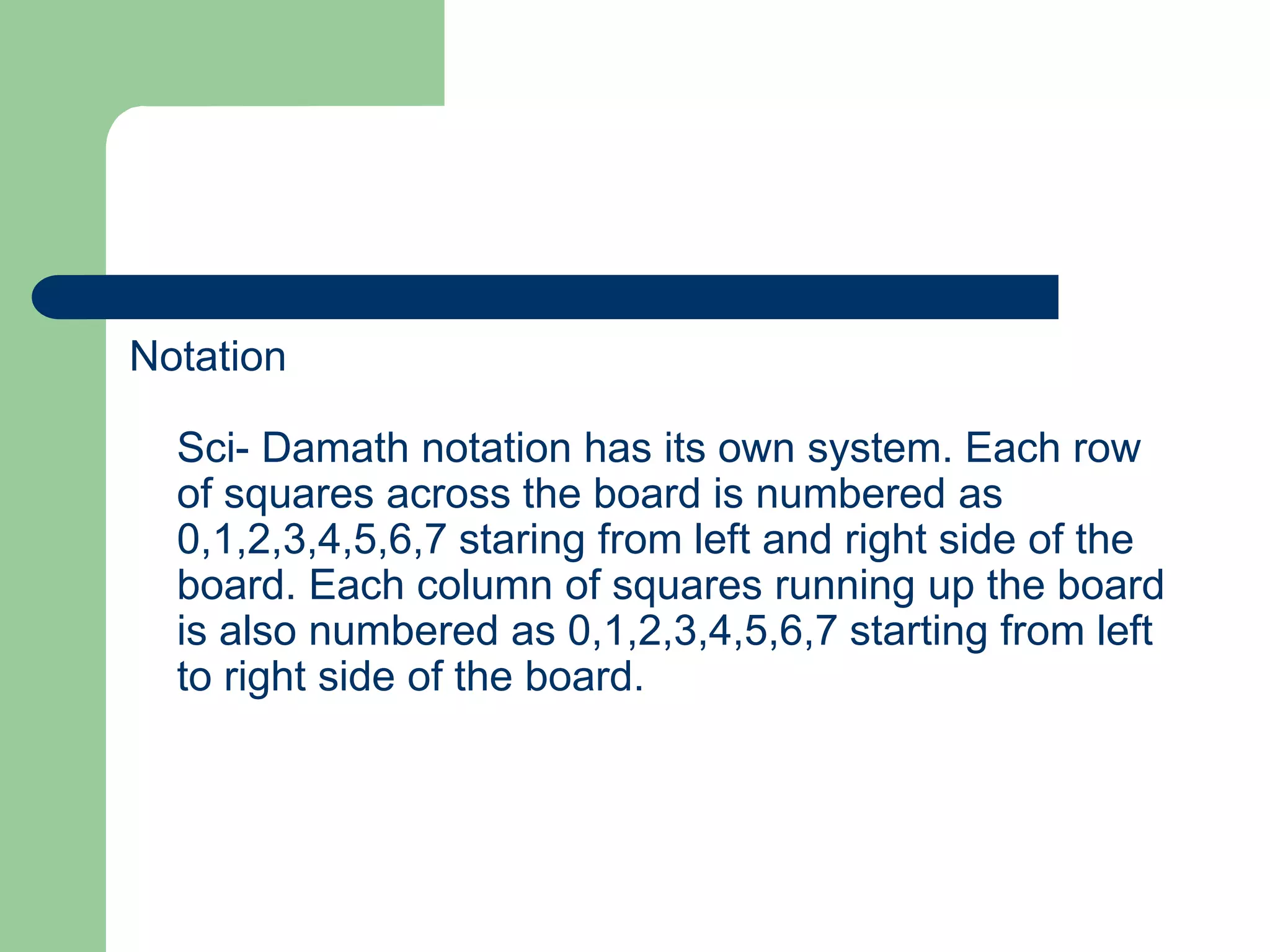 Notation
Sci- Damath notation has its own system. Each row
of squares across the board is numbered as
0,1,2,3,4,5,6,7 staring from left and right side of the
board. Each column of squares running up the board
is also numbered as 0,1,2,3,4,5,6,7 starting from left
to right side of the board.
 