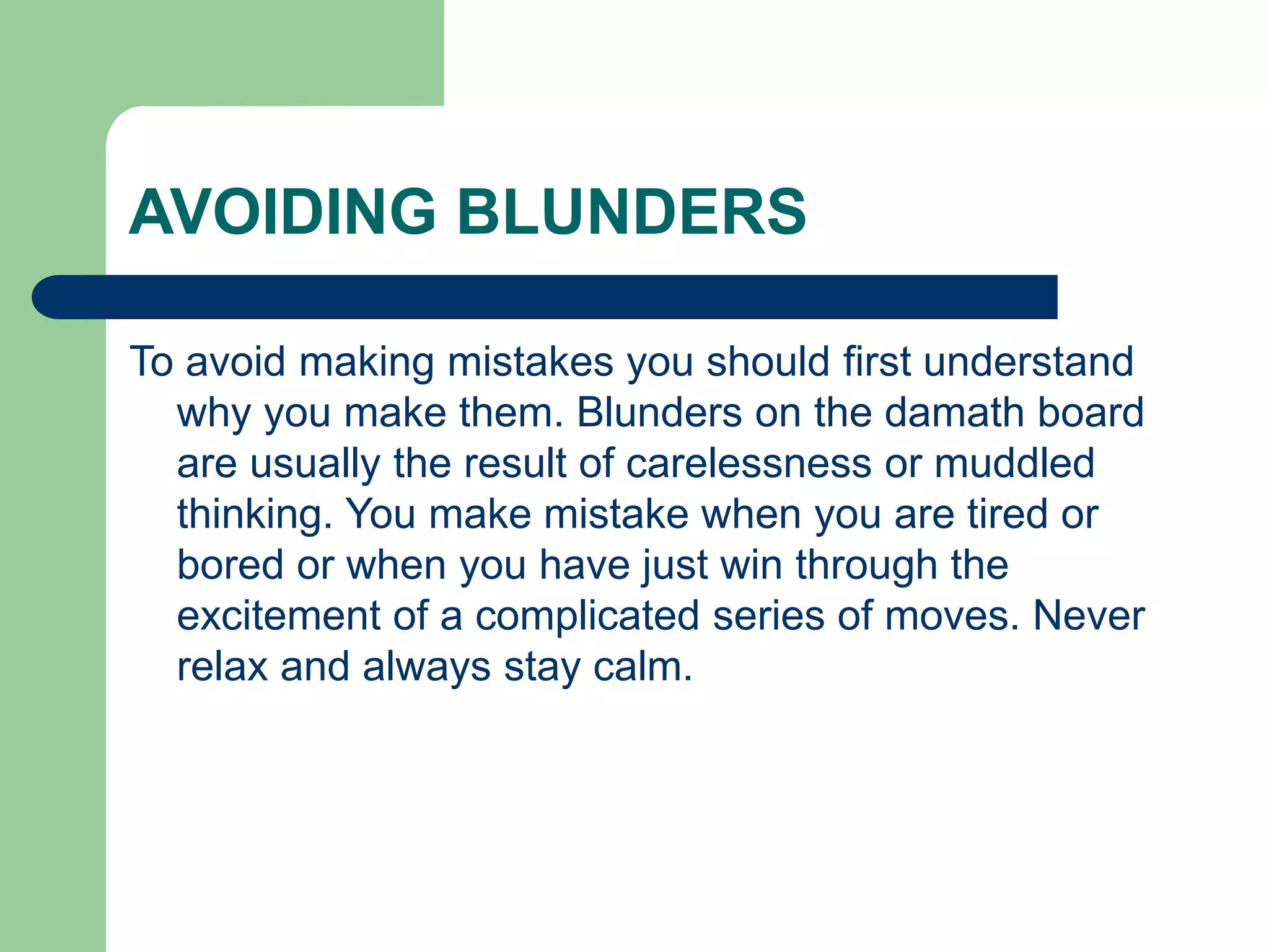 AVOIDING BLUNDERS
To avoid making mistakes you should first understand
why you make them. Blunders on the damath board
are usually the result of carelessness or muddled
thinking. You make mistake when you are tired or
bored or when you have just win through the
excitement of a complicated series of moves. Never
relax and always stay calm.
 
