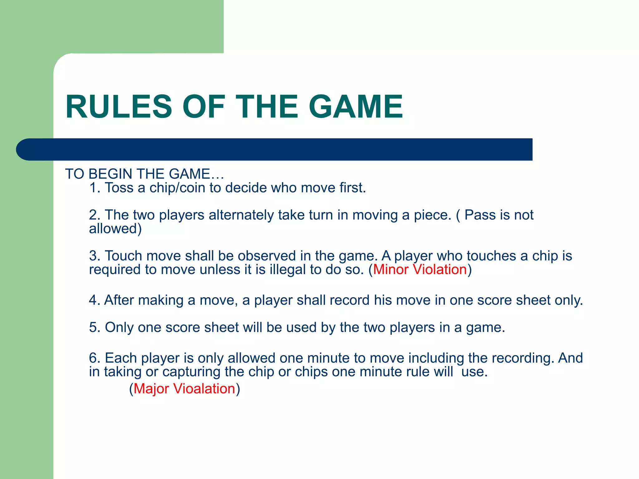 RULES OF THE GAME
TO BEGIN THE GAME…
1. Toss a chip/coin to decide who move first.
2. The two players alternately take turn in moving a piece. ( Pass is not
allowed)
3. Touch move shall be observed in the game. A player who touches a chip is
required to move unless it is illegal to do so. (Minor Violation)
4. After making a move, a player shall record his move in one score sheet only.
5. Only one score sheet will be used by the two players in a game.
6. Each player is only allowed one minute to move including the recording. And
in taking or capturing the chip or chips one minute rule will use.
(Major Vioalation)
 