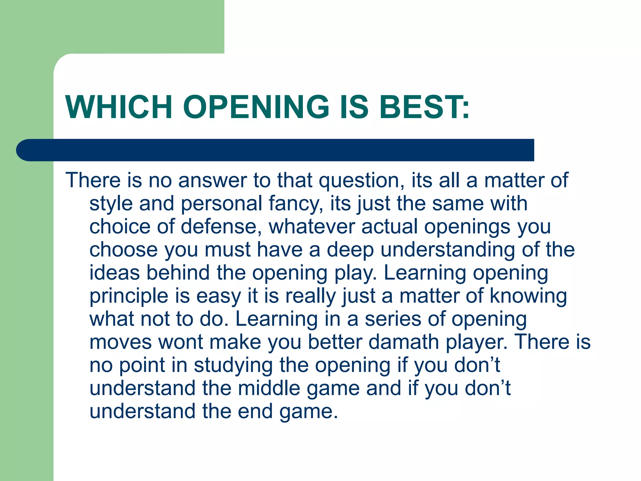 WHICH OPENING IS BEST:
There is no answer to that question, its all a matter of
style and personal fancy, its just the same with
choice of defense, whatever actual openings you
choose you must have a deep understanding of the
ideas behind the opening play. Learning opening
principle is easy it is really just a matter of knowing
what not to do. Learning in a series of opening
moves wont make you better damath player. There is
no point in studying the opening if you don’t
understand the middle game and if you don’t
understand the end game.
 