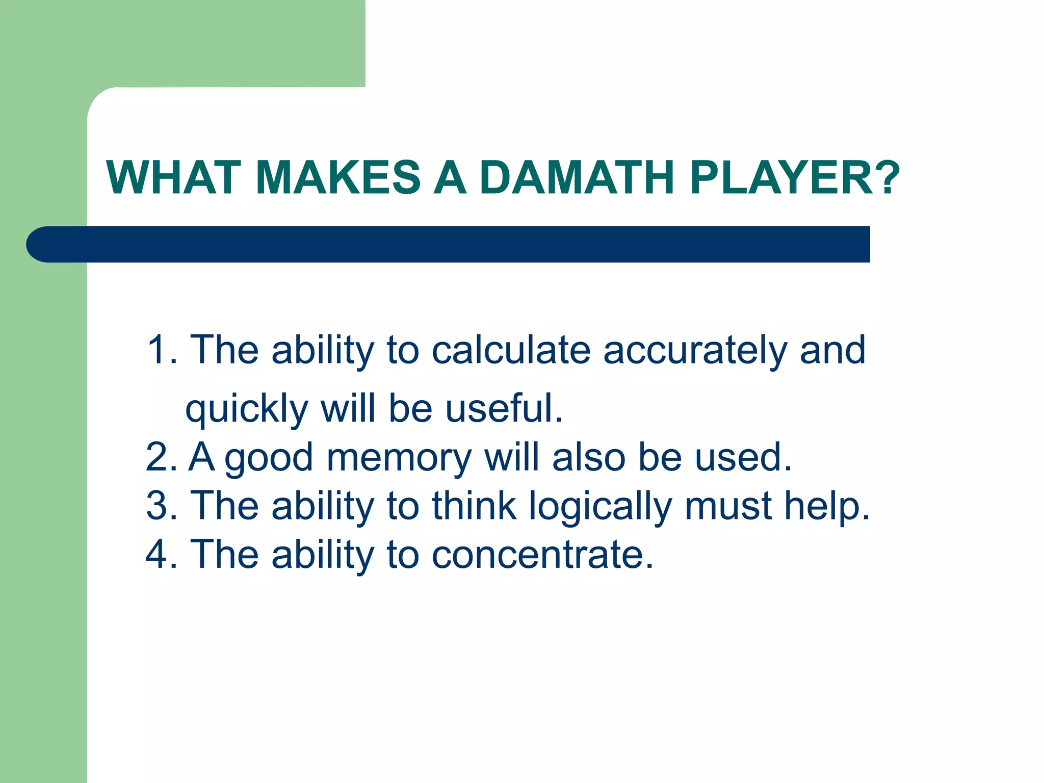 WHAT MAKES A DAMATH PLAYER?
1. The ability to calculate accurately and
quickly will be useful.
2. A good memory will also be used.
3. The ability to think logically must help.
4. The ability to concentrate.
 