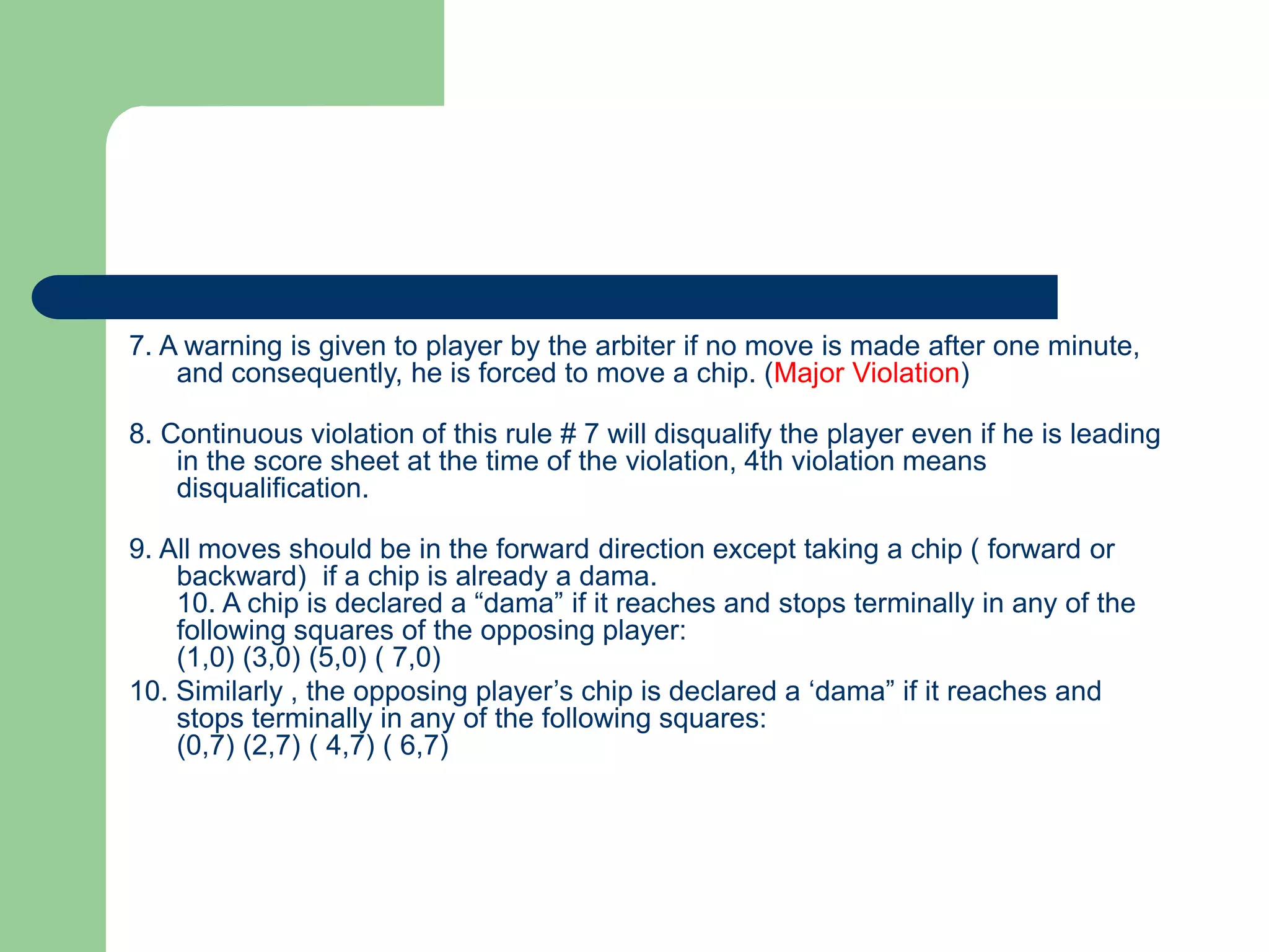 7. A warning is given to player by the arbiter if no move is made after one minute,
and consequently, he is forced to move a chip. (Major Violation)
8. Continuous violation of this rule # 7 will disqualify the player even if he is leading
in the score sheet at the time of the violation, 4th violation means
disqualification.
9. All moves should be in the forward direction except taking a chip ( forward or
backward) if a chip is already a dama.
10. A chip is declared a “dama” if it reaches and stops terminally in any of the
following squares of the opposing player:
(1,0) (3,0) (5,0) ( 7,0)
10. Similarly , the opposing player’s chip is declared a ‘dama” if it reaches and
stops terminally in any of the following squares:
(0,7) (2,7) ( 4,7) ( 6,7)
 