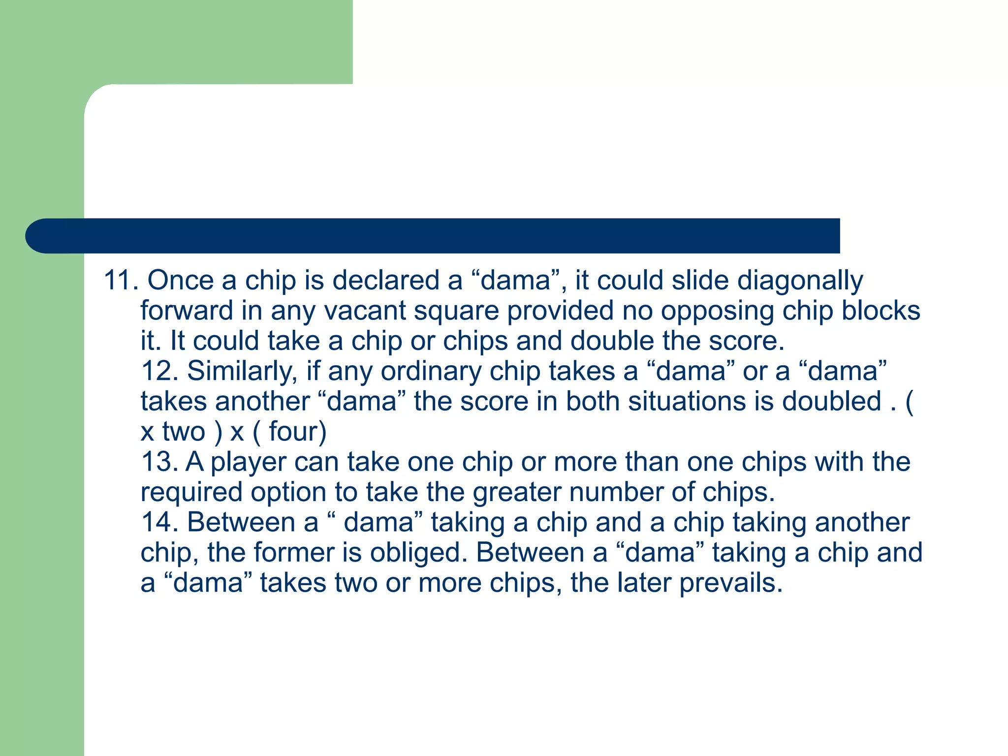 11. Once a chip is declared a “dama”, it could slide diagonally
forward in any vacant square provided no opposing chip blocks
it. It could take a chip or chips and double the score.
12. Similarly, if any ordinary chip takes a “dama” or a “dama”
takes another “dama” the score in both situations is doubled . (
x two ) x ( four)
13. A player can take one chip or more than one chips with the
required option to take the greater number of chips.
14. Between a “ dama” taking a chip and a chip taking another
chip, the former is obliged. Between a “dama” taking a chip and
a “dama” takes two or more chips, the later prevails.
 