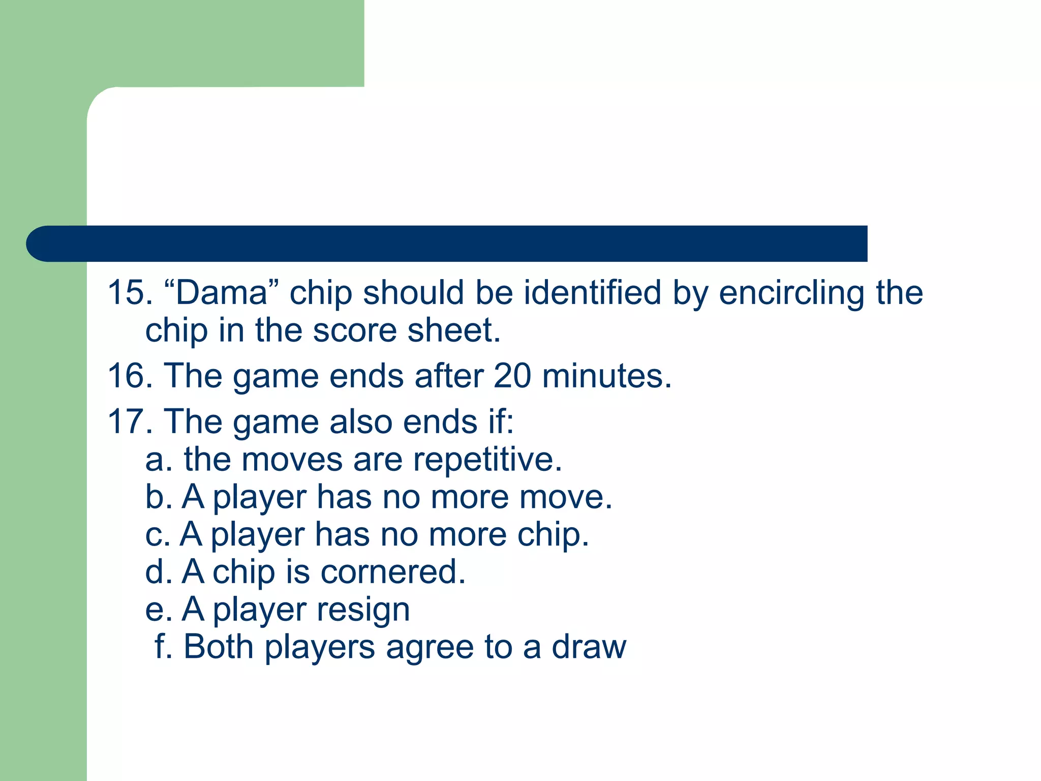15. “Dama” chip should be identified by encircling the
chip in the score sheet.
16. The game ends after 20 minutes.
17. The game also ends if:
a. the moves are repetitive.
b. A player has no more move.
c. A player has no more chip.
d. A chip is cornered.
e. A player resign
f. Both players agree to a draw
 