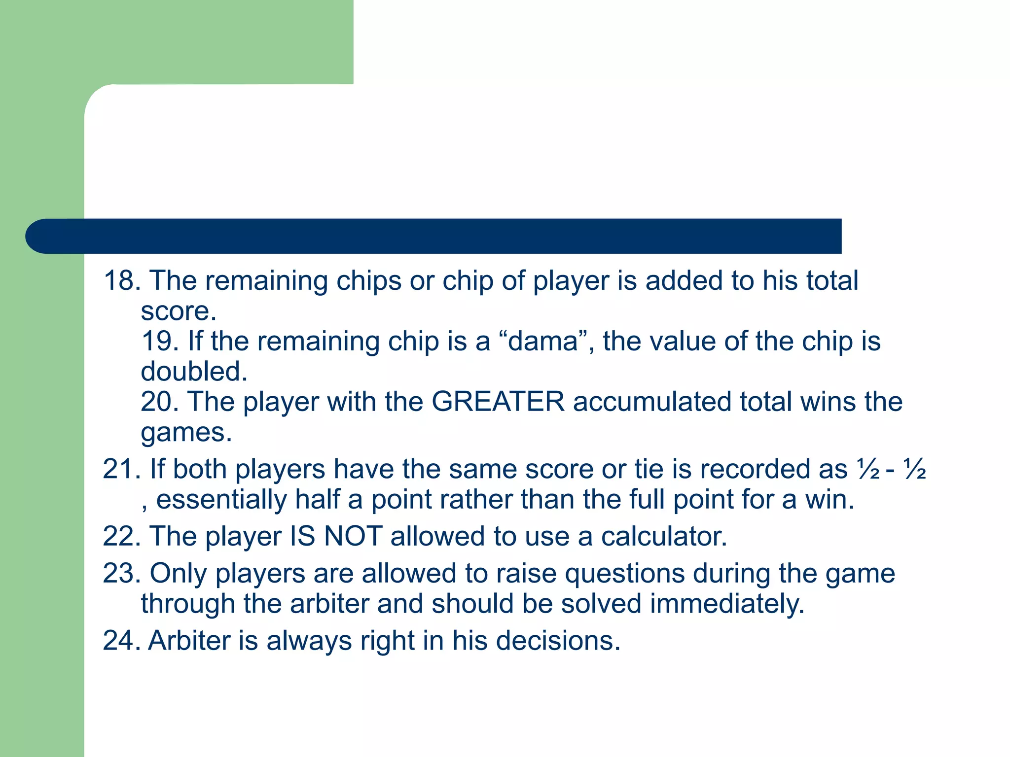 18. The remaining chips or chip of player is added to his total
score.
19. If the remaining chip is a “dama”, the value of the chip is
doubled.
20. The player with the GREATER accumulated total wins the
games.
21. If both players have the same score or tie is recorded as ½ - ½
, essentially half a point rather than the full point for a win.
22. The player IS NOT allowed to use a calculator.
23. Only players are allowed to raise questions during the game
through the arbiter and should be solved immediately.
24. Arbiter is always right in his decisions.
 