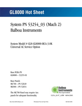 GL8000 Hot Sheet

 System PN 53254_03 (Mach 2)
 Balboa Instruments

 System Model # GL8-GL8000-RCA-3.0K
 Universal AC Service Option




 Base PCBA PN
 GL8000 – 53255-01

 Base Panels
 ML700 – PN 52649
 ML900 – PN 52654

 The ML700 Panel may require Aux
 panels for adequate functionality.                         53254_03-97_A.PDF 08/04/2005


http://www.MyPoolSpas.com    Wholesale Pool and Spa Parts                     920-925-3094
 