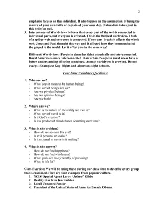 emphasis focuses on the individual. It also focuses on the assumption of being the
master of your own faith or captain of your own ship. Naturalism takes part in
this belief as well.
3. Interconnected Worldview- believes that every part of the web is connected to
individual parts, but everyone is affected. This is the Biblical worldview. Think
of a spider web and everyone is connected. If one part breaks it affects the whole
web. Jesus and Paul thought this way and it affected how they communicated
the gospel to the world. Let it affect you in the same way!
Different Worldviews: People in churches think atomically not interconnected.
Rural America is more interconnected than urban. People in rural areas have a
better understanding of being connected. Atomic worldview is growing. Do not
except! Examples: Gay Rights and Abortion Right debates.
Four Basic Worldview Questions:
1. Who are we?
- What does it mean to be human being?
- What sort of beings are we?
- Are we physical beings?
- Are we spiritual beings?
- Are we both?
2. Where are we?
- What is the nature of the reality we live in?
- What sort of world is it?
- Is it God’s creation?
- Is it a product of blind chance occurring over time?
3. What is the problem?
- How do we account for evil?
- Is evil personal or social?
- Is it external to me or is it nothing?
4. What is the answer?
- How do we find happiness?
- How do we find wholeness?
- What goals are really worthy of pursuing?
- What is life for?
Class Exercise: We will be using these during our class time to describe every group
that is examined. Here are four examples from popular culture.
1. NCIS Special Agent Leroy “Jethro” Gibbs
2. Reality Star Kim Kardashian
3. Local Unnamed Pastor
4. President of the United States of America Barack Obama
2
 