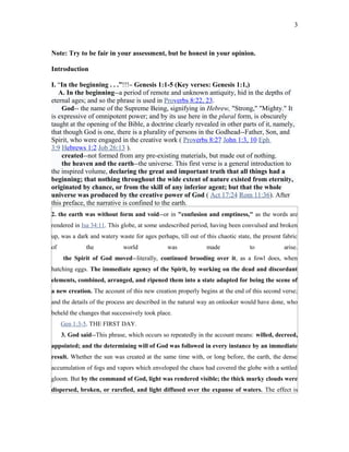 Note: Try to be fair in your assessment, but be honest in your opinion.
Introduction
I. “In the beginning . . .”!!!– Genesis 1:1-5 (Key verses: Genesis 1:1,)
A. In the beginning--a period of remote and unknown antiquity, hid in the depths of
eternal ages; and so the phrase is used in Proverbs 8:22, 23.
God-- the name of the Supreme Being, signifying in Hebrew, "Strong," "Mighty." It
is expressive of omnipotent power; and by its use here in the plural form, is obscurely
taught at the opening of the Bible, a doctrine clearly revealed in other parts of it, namely,
that though God is one, there is a plurality of persons in the Godhead--Father, Son, and
Spirit, who were engaged in the creative work ( Proverbs 8:27 John 1:3, 10 Eph
3:9 Hebrews 1:2 Job 26:13 ).
created--not formed from any pre-existing materials, but made out of nothing.
the heaven and the earth--the universe. This first verse is a general introduction to
the inspired volume, declaring the great and important truth that all things had a
beginning; that nothing throughout the wide extent of nature existed from eternity,
originated by chance, or from the skill of any inferior agent; but that the whole
universe was produced by the creative power of God ( Act 17:24 Rom 11:36). After
this preface, the narrative is confined to the earth.
2. the earth was without form and void--or in "confusion and emptiness," as the words are
rendered in Isa 34:11. This globe, at some undescribed period, having been convulsed and broken
up, was a dark and watery waste for ages perhaps, till out of this chaotic state, the present fabric
of the world was made to arise.
the Spirit of God moved--literally, continued brooding over it, as a fowl does, when
hatching eggs. The immediate agency of the Spirit, by working on the dead and discordant
elements, combined, arranged, and ripened them into a state adapted for being the scene of
a new creation. The account of this new creation properly begins at the end of this second verse;
and the details of the process are described in the natural way an onlooker would have done, who
beheld the changes that successively took place.
Gen 1:3-5. THE FIRST DAY.
3. God said--This phrase, which occurs so repeatedly in the account means: willed, decreed,
appointed; and the determining will of God was followed in every instance by an immediate
result. Whether the sun was created at the same time with, or long before, the earth, the dense
accumulation of fogs and vapors which enveloped the chaos had covered the globe with a settled
gloom. But by the command of God, light was rendered visible; the thick murky clouds were
dispersed, broken, or rarefied, and light diffused over the expanse of waters. The effect is
3
 