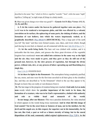 described in the name "day," which in Hebrew signifies "warmth," "heat"; while the name "night"
signifies a "rolling up," as night wraps all things in a shady mantle.
II. Man was given charge over what was good!!! – Genesis 1:6-31 (Key Verses: 1:9, 11,
14, 26, and 28.)
A. 9. let the waters under the heaven be gathered together unto one place--The
world was to be rendered a terraqueous globe, and this was effected by a volcanic
convulsion on its surface, the upheaving of some parts, the sinking of others, and the
formation of vast hollows, into which the waters impetuously rushed, as is
graphically described ( Psa 104:6-9 ) [HITCHCOCK]. Thus a large part of the earth
was left "dry land," and thus were formed oceans, seas, lakes, and rivers which, though
each having its own bed, or channel, are all connected with the sea ( Job 38:10 Ecc 1:7 ).
11. let the earth bring forth--The bare soil was clothed with verdure, and it is
noticeable that the trees, plants, and grasses--the three great divisions of the vegetable
kingdom here mentioned--were not called into existence in the same way as the light
and the air; they were made to grow, and they grew as they do still out of the
ground--not, however, by the slow process of vegetation, but through the divine
power, without rain, dew, or any process of labor--sprouting up and flourishing in a
single day.
Gen 1:14-19. FOURTH DAY.
14. let there be lights in the firmament--The atmosphere being completely purified,
the sun, moon, and stars were for the first time unveiled in all their glory in the cloudless
sky; and they are described as "in the firmament" which to the eye they appear to be,
though we know they are really at vast distances from it.
26. The last stage in the progress of creation being now reached--God said, Let us make
man--words which show the peculiar importance of the work to be done, the
formation of a creature, who was to be God's representative, clothed with authority
and rule as visible head and monarch of the world.
In our image, after our likeness--This was a peculiar distinction, the value attached
to which appears in the words being twice mentioned. And in what did this image of
God consist? Not in the erect form or features of man, not in his intellect, for the
devil and his angels are, in this respect, far superior; not in his immortality, for he
has not, like God, a past as well as a future eternity of being; but in the moral
dispositions of his soul, commonly called original righteousness ( Ecc 7:29 ). As the
4
 