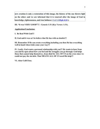 new creation is only a restoration of this image, the history of the one throws light
on the other; and we are informed that it is renewed after the image of God in
knowledge, righteousness, and true holiness ( Col 3:10Eph 4:24 ).
III. “It was VERY GOOD”!!! - Genesis 1:31 (Key Verses: 1:31).
Application/Conclusion:
I. Be Real With God!!!
II. God said it was so! So believe that He has with no doubts!!!
III. Remember if He can create everything including you then He has everything
well in hand when trials come your way!!!
IV. Lastly, God wants a personal relationship with you!!! He wants to hear from
you and be open about how you feel and the struggles you go through. God helps
those that cannot help themselves. Jesus died for ALL OF US on the cross since we
could not pay the sin debt. That MEANS ALL OF US need His help!!!
VI. Altar Call/Close.
5
 