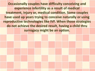Occasionally couples have difficulty conceiving and
       experience infertility as a result of medical
  treatment, injury or, medical condition. Some couples
 have used up years trying to conceive naturally or using
reproductive technologies like IVF. When those strategies
   do not achieve the desired result, having a child thru
              surrogacy might be an option.
 