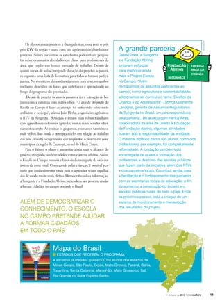 Os alunos ainda assistem a duas palestras, uma com o pró-
prio RTV da região e outra com um agrônomo do distribuidor
parceiro. Nesses encontros, os estudantes podem fazer pergun-
tas sobre os assuntos abordados em classe para profissionais da
área, que conhecem bem o mercado de trabalho. Depois de
quatro meses de aulas (tempo de duração do projeto), o parcei-
ro organiza uma festa de formatura para todas as turmas partici-
pantes. No evento, os alunos disputam um concurso, no qual os
melhores desenhos ou frases que sintetizem o aprendizado ao
longo do programa são premiados.
Depois do projeto, os alunos passam a ver a interação do ho-
mem com a natureza com outros olhos. “O grande propósito do
Escola no Campo é fazer as crianças ter outra visão sobre meio
ambiente e ecologia”, afirma João Herbe, engenheiro agrônomo
e RTV da Syngenta. “Seus pais e irmãos mais velhos trabalham
com agricultura e defensivos agrícolas, muitas vezes, sem ter o trei-
namento correto. Ao ensinar os pequenos, ensinamos também os
mais velhos. Isso muda a percepção deles em relação ao trabalho
dos pais”, ressalta o engenheiro, que implantou o projeto em nove
municípios da região de Guaxupé, no sul de Minas Gerais.
Para o futuro, o plano é aumentar ainda mais o alcance do
projeto, atingindo também adolescentes e jovens adultos. Assim,
o Escola no Campo passaria a fazer ainda mais parte da vida dos
jovens da zona rural. Começando pelas crianças, é possível per-
mitir que conhecimentos vitais para o agricultor sejam espalha-
dos de modo muito mais efetivo. Democratizando a informação,
a Syngenta e a Fundação Abrinq pretendem, aos poucos, ajudar
a formar cidadãos no campo por todo o Brasil.
Desde 2009, a Syngenta
e a Fundação Abrinq
juntaram esforços
para melhorar ainda
mais o Projeto Escola
no Campo. “Além
de tratarmos de assuntos pertinentes ao
campo, como agricultura e sustentabilidade,
adicionamos ao currículo o tema ‘Direitos da
Criança e do Adolescente’”, afirma Guilherme
Landgraf, gerente de Assuntos Regulatórios
da Syngenta no Brasil, um dos responsáveis
pela parceria. De acordo com Herica Aires,
colaboradora da área de Direito à Educação
da Fundação Abrinq, algumas atividades
ficaram sob a responsabilidade da entidade.
O material didático (tanto dos alunos como dos
professores), por exemplo, foi completamente
reformulado. A fundação também está
encarregada de ajudar a formação dos
professores e diretores das escolas públicas
que fazem parte da iniciativa, além dos RTVs
e dos parceiros locais. Contribui, ainda, para
a facilitação e o fortalecimento das parcerias
com as secretarias locais de educação, a fim
de aumentar a penetração do projeto em
escolas públicas rurais de todo o país. Entre
os próximos passos, está a criação de um
sistema de monitoramento e mensuração
dos resultados do projeto.
Além de democratizar o
conhecimento, o Escola
no Campo pretende ajudar
a formar cidadãos
em todo o país
Mapa do Brasil
Estados que recebem o programa
A iniciativa já atendeu quase 500 mil alunos dos estados de
Minas Gerais, São Paulo, Goiás, Mato Grosso, Paraná, Bahia,
Tocantins, Santa Catarina, Maranhão, Mato Grosso do Sul,
Rio Grande do Sul e Espírito Santo.
A grande parceria
divulgação
divulgaçãoshutterstock
111o
trimestre de 2010
 