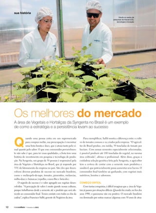 Os melhores do mercado
A área de Vegetais e Hortaliças da Syngenta no Brasil é um exemplo
de como a estratégia e a persistência levam ao sucesso
Q
uando uma pessoa entra em um supermercado
para comprar melão, sua preocupação é encontrar
uma fruta bonita e doce, que o atraia tanto pelo vi-
sual quanto pelo sabor. O que esse consumidor provavelmen-
te não sabe é que, para ter essas qualidades, a fruta tem uma
história de investimento em pesquisa e tecnologia de produ-
ção. Na Syngenta, um grupo de 30 pessoas é responsável pela
área de Vegetais e Hortaliças no Brasil, que já responde por
35% do faturamento da empresa no país. São eles que desen-
volvem diversos produtos de sucesso no mercado brasileiro,
como o melão-pele-de-sapo, tomates, pimentões, melancias,
milho-doce e brássicas (repolho, couve-flor e brócolis).
O segredo do sucesso é o valor agregado aos vegetais desen-
volvidos. “A percepção de valor é muito grande nessas culturas,
porque trabalhamos desde a semente até o produto que será ofe-
recido ao consumidor final. Temos contato com todos os elos da
cadeia”, explica Francisco Sallit, gerente de Negócios da área.
Estufa no centro de
pesquisas de Aracati (CE):
tecnologia e inovação
Para exemplificar, Sallit mostra a diferença entre o culti-
vo de tomates comuns e os criados pela empresa. “O agricul-
tor do Brasil produz, em média, 59 toneladas de tomate por
hectare. Com nossas sementes especialmente selecionadas,
é possível produzir até 100 toneladas do vegetal, na mesma
área cultivada”, afirma o profissional. Além disso, graças à
cuidadosa seleção genética feita pela Syngenta, o agricultor
tem a certeza de contar com a semente mais produtiva e
saudável, que potencialmente possa aumentar seus lucros. O
consumidor final também sai ganhando, com vegetais mais
nutritivos, bonitos e saborosos.
Começo difícil
Com tantas conquistas, é difícil imaginar que a área de Vege-
tais já passou por situações difíceis. Quando foi criada, no fim dos
anos 1990, o panorama não era positivo. O mercado brasileiro
era dominado por outras marcas (algumas com 50 anos de atua-
LCMoreira/FuturaPress
12
sua história
1o
trimestre de 2010
 