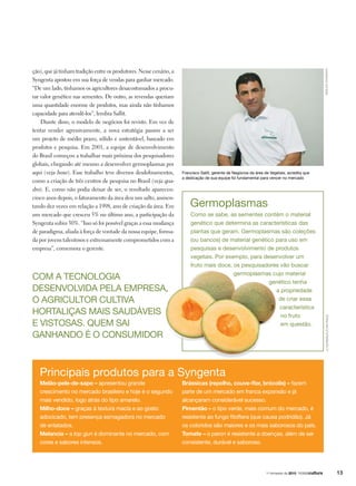 Francisco Sallit, gerente de Negócios da área de Vegetais, acredita que
a dedicação de sua equipe foi fundamental para vencer no mercado
Germoplasmas
arquivosyngenta
Melão-pele-de-sapo – apresentou grande
crescimento no mercado brasileiro e hoje é o segundo
mais vendido, logo atrás do tipo amarelo.
Milho-doce – graças à textura macia e ao gosto
adocicado, tem presença esmagadora no mercado
de enlatados.
Melancia – a top gun é dominante no mercado, com
cores e sabores intensos.
Principais produtos para a Syngenta
Brássicas (repolho, couve-flor, brócolis) – fazem
parte de um mercado em franca expansão e já
alcançaram considerável sucesso.
Pimentão – o tipo verde, mais comum do mercado, é
resistente ao fungo fitoftera (que causa podridão). Já
os coloridos são maiores e os mais saborosos do país.
Tomate – o paron é resistente a doenças, além de ser
consistente, durável e saboroso.
ção), que já tinham tradição entre os produtores. Nesse cenário, a
Syngenta apostou em sua força de vendas para ganhar mercado.
“De um lado, tínhamos os agricultores desacostumados a procu-
rar valor genético nas sementes. De outro, as revendas queriam
uma quantidade enorme de produtos, mas ainda não tínhamos
capacidade para atendê-los”, lembra Sallit.
Diante disso, o modelo de negócios foi revisto. Em vez de
tentar vender agressivamente, a nova estratégia passou a ser
um projeto de médio prazo, sólido e sustentável, baseado em
produtos e pesquisa. Em 2001, a equipe de desenvolvimento
do Brasil começou a trabalhar mais próxima dos pesquisadores
globais, chegando até mesmo a desenvolver germoplasmas por
aqui (veja boxe). Esse trabalho teve diversos desdobramentos,
como a criação de três centros de pesquisa no Brasil (veja qua-
dro). E, como não podia deixar de ser, o resultado apareceu:
cinco anos depois, o faturamento da área deu um salto, aumen-
tando dez vezes em relação a 1998, ano de criação da área. Em
um mercado que cresceu 5% no último ano, a participação da
Syngenta subiu 30%. “Isso só foi possível graças a essa mudança
de paradigma, aliada à força de vontade da nossa equipe, forma-
da por jovens talentosos e extremamente comprometidos com a
empresa”, comemora o gerente.
Como se sabe, as sementes contêm o material
genético que determina as características das
plantas que geram. Germoplasmas são coleções
(ou bancos) de material genético para uso em
pesquisas e desenvolvimento de produtos
vegetais. Por exemplo, para desenvolver um
fruto mais doce, os pesquisadores vão buscar
germoplasmas cujo material
genético tenha
a propriedade
de criar essa
característica
no fruto
em questão. LCMoreira/FuturaPress
Com a tecnologia
desenvolvida pela empresa,
o agricultor cultiva
hortaliças mais saudáveis
e vistosas. quem sai
ganhando é o consumidor
131o
trimestre de 2010
 