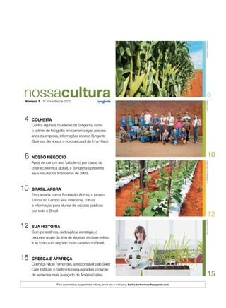 4	colheita
Confira algumas novidades da Syngenta, como
o prêmio de fotografia em comemoração aos dez
anos da empresa, informações sobre o Syngenta
Business Services e o novo aerossol da linha Klerat.
	 6	nosso negócio
Após vencer um ano turbulento por causa da
crise econômica global, a Syngenta apresenta
seus resultados financeiros de 2009.
10		brasil afora
Em parceria com a Fundação Abrinq, o projeto
Escola no Campo leva cidadania, cultura
e informação para alunos de escolas públicas
por todo o Brasil.
12		sua história
Com persistência, dedicação e estratégia, o
pequeno grupo da área de Vegetais se desenvolveu
e se tornou um negócio muito lucrativo no Brasil.
15		cresça e apareça
Conheça Nilceli Fernandes, a responsável pelo Seed
Care Institute, o centro de pesquisa sobre proteção
de sementes mais avançado da América Latina.
10
15
12
lcmoreira/futurapressjoãoherbearquivosyngenta
6
douglasgarcia
Para comentários, sugestões e críticas, envie seu e-mail para: karina.barbaresco@syngenta.com
Número 1 1o
trimestre de 2010
 