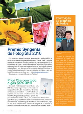 Para comemorar seus primeiros dez anos de vida, a edição de 2010 do
concurso mundial de fotografia da Syngenta tem o tema “Trazer o potencial
das plantas para a vida”. Este é o propósito da empresa e de seus 25 mil
profissionais: aprimorar a produtividade agrícola. Tanto fotógrafos amadores
quanto profissionais podem participar do concurso, que terá prêmios cedi-
dos pela Canon, uma das maiores fabricantes de máquinas fotográficas do
mundo. Todos os profissionais e seus parentes estão convidados a fazer par-
te. As fotos podem ser enviadas para o site www.syngentaphoto.com.
O concurso se encerra em 20 de junho. Participe!
Prêmio Syngenta
de Fotografia 2010
Informação
ao alcance
de todos
Acessar as diretrizes da
companhia no Brasil está
ainda mais fácil. A área de
Compliance criou um espaço
para abrigar as políticas e os
procedimentos, no formato
TeamSpace. Nesse endereço,
é possível encontrar todos os
documentos em vigência na
companhia, separados por
departamento. Por enquanto,
apenas a divisão de Crop está
contemplada, mas o projeto
prevê que os documentos de
Seeds sejam incluídos ain-
da no primeiro semestre de
2010. “É fundamental prati-
carmos as normas e os proce-
dimentos estabelecidos pela
companhia, o que garante a
conformidade e a sustentabi-
lidade de nossas operações”,
afirma Paulo Tolentino, geren-
te de Compliance Finanças
Brasil da Syngenta.
Tolentino: facilidade para acessar
as diretrizes
Priori Xtra com todo
o gás para 2010
Com a alta incidência de chuvas em todo o país,
2010 já se inicia com grandes oportunidades de ven-
das para Priori Xtra. Em circunstâncias tão úmidas
como as atuais, a incidência e a proliferação de fun-
gos na lavoura aumentam consideravelmente. E o
Priori Xtra, fungicida da Syngenta que garante alta
produtividade em variados cultivos, vem mostrando seu diferencial aos
agricultores que já o adotaram. “Com excelência operacional, buscaremos
consolidar neste ano a liderança de Priori Xtra no mercado brasileiro”, expli-
ca João Paulo Zampieri, diretor comercial da Syngenta. E, se depender do
orgulho que temos de Priori Xtra, esse desafio não será tão difícil assim!
fotos:arquivosyngenta
arquivosyngenta
arquivosyngenta
 1o
trimestre de 2010
colheita
 