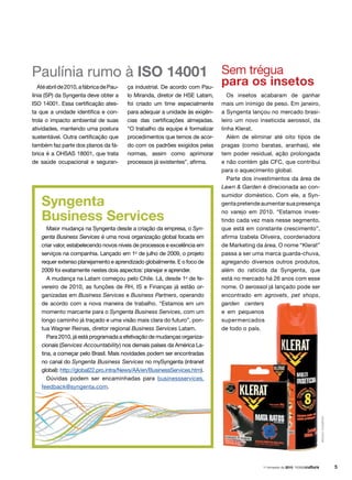 Os insetos acabaram de ganhar
mais um inimigo de peso. Em janeiro,
a Syngenta lançou no mercado brasi-
leiro um novo inseticida aerossol, da
linha Klerat.
Além de eliminar até oito tipos de
pragas (como baratas, aranhas), ele
tem poder residual, ação prolongada
e não contém gás CFC, que contribui
para o aquecimento global.
Parte dos investimentos da área de
Lawn  Garden é direcionada ao con-
sumidor doméstico. Com ele, a Syn-
genta pretende aumentar sua presença
no varejo em 2010. “Estamos inves-
tindo cada vez mais nesse segmento,
que está em constante crescimento”,
afirma Izabela Oliveira, coordenadora
de Marketing da área. O nome “Klerat”
passa a ser uma marca guarda-chuva,
agregando diversos outros produtos,
além do raticida da Syngenta, que
está no mercado há 26 anos com esse
nome. O aerossol já lançado pode ser
encontrado em agrovets, pet shops,
garden centers
e em pequenos
supermercados
de todo o país.
Sem trégua
para os insetos
Paulínia rumo à ISO 14001
Atéabrilde2010,afábricadePau-
línia (SP) da Syngenta deve obter a
ISO 14001. Essa certificação ates-
ta que a unidade identifica e con-
trola o impacto ambiental de suas
atividades, mantendo uma postura
sustentável. Outra certificação que
também faz parte dos planos da fá-
brica é a OHSAS 18001, que trata
de saúde ocupacional e seguran-
Syngenta
Business Services
Maior mudança na Syngenta desde a criação da empresa, o Syn-
genta Business Services é uma nova organização global focada em
criar valor, estabelecendo novos níveis de processos e excelência em
serviços na companhia. Lançado em 1o
de julho de 2009, o projeto
requer extenso planejamento e aprendizado globalmente. E o foco de
2009 foi exatamente nestes dois aspectos: planejar e aprender.
A mudança na Latam começou pelo Chile. Lá, desde 1o
de fe-
vereiro de 2010, as funções de RH, IS e Finanças já estão or-
ganizadas em Business Services e Business Partners, operando
de acordo com a nova maneira de trabalho. “Estamos em um
momento marcante para o Syngenta Business Services, com um
longo caminho já traçado e uma visão mais clara do futuro”, pon-
tua Wagner Reinas, diretor regional Business Services Latam.
Para 2010, já está programada a efetivação de mudanças organiza-
cionais (Services Accountability) nos demais países da América La-
tina, a começar pelo Brasil. Mais novidades podem ser encontradas
no canal do Syngenta Business Services no mySyngenta (intranet
global): http://global22.pro.intra/News/AA/en/BusinessServices.htm).
Dúvidas podem ser encaminhadas para businessservices.
feedback@syngenta.com.
ça industrial. De acordo com Pau-
lo Miranda, diretor de HSE Latam,
foi criado um time especialmente
para adequar a unidade às exigên-
cias das certificações almejadas.
“O trabalho da equipe é formalizar
procedimentos que temos de acor-
do com os padrões exigidos pelas
normas, assim como aprimorar
processos já existentes”, afirma.
arquivosyngenta
1o
trimestre de 2010
 