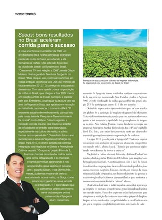 Plantação de soja: junto com a divisão de Vegetais e Hortaliças,
foi responsável pelo crescimento de Seeds no Brasil
sementes da Syngenta trouxe resultados positivos e o crescimen-
to de sua presença no mercado. Nos Estados Unidos, o Agrisure
3000 (evento combinado de milho que contém três genes) atin-
giu 25% de participação, contra 11% do ano passado.
Outro fato importante e que contribuiu para os bons resulta-
dos globais foi a aquisição do negócio de girassol da Monsanto.
Trata-se de um investimento pesado que visa aos mercados emer-
gentes e vai aumentar a qualidade do germoplasma da empre-
sa na área. Nos Estados Unidos, houve também a compra das
empresas Synergene Seed  Technology, Inc. e Pybas Vegetable
Seed Co., Inc., que serão fundamentais tanto em desenvolvi-
mento de germoplasma como em produção de verduras.
E o que 2010 guarda para a Syngenta? “Podemos esperar
novamente um ambiente de negócios altamente competitivo
no mundo todo”, afirma Mack. “Temos que continuar explo-
rando novas formas de inovar e crescer.”
Na América Latina não será diferente. Antônio Carlos Gui-
marães, diretor-geral de Proteção de Cultivos para a região, tam-
bém aposta nessa visão. “Continuaremos com o foco de nossos
investimentos em pesquisa e desenvolvimento de produtos, ino-
vação em novos negócios, foco no cliente, no reforço da nossa
responsabilidade corporativa, no desenvolvimento de pessoas e
na construção de plataformas compartilhadas para sustentar o
nosso crescimento na América Latina”, afirma.
Os desafios deste ano já estão traçados: aumentar a presença
da empresa no mercado e manter uma gestão cuidadosa de custos
no mundo inteiro. Esses dois aspectos serão fundamentais para
atingirmos a ambição de continuar trazendo o potencial das plan-
tas para a vida, mantendo a competitividade e a excelência no ano
em que a empresa completará seu décimo aniversário de vida.
Seeds: bons resultados
no Brasil aceleram
corrida para o sucesso
A crise econômica mundial fez de 2009 um
ano bastante difícil. Várias empresas acabaram
perdendo muito dinheiro, encolhendo e até
fechando as portas. Mas este não foi o caso
da divisão de Seeds da Syngenta no Brasil.
“Crescemos 7% em relação a 2008”, revela Gilson
Moleiro, diretor-geral de Seeds na Syngenta do
Brasil. “Mais do que isso, continuamos firmes em
nossa ambição de chegar aos US$ 300 milhões de
faturamento em 2012.” O começo do ano pareceu
desastroso. Com uma queda brusca na produção
de milho no Brasil, que chegou a ficar 20% menor
em relação a 2008, a divisão começou a esperar
pelo pior. Entretanto, a salvação da lavoura veio da
área de Vegetais e Soja, que apostou em inovação
e criatividade para vencer o momento difícil. “O
excelente trabalho de melhoramento da soja feito
pela nossa área de Pesquisa e Desenvolvimento
foi crucial”, conta Gilson. “Já em vegetais, a
inovação veio da equipe, que soube se adaptar
às dificuldades de crédito para exportação,
especialmente na cultura de melão, e achou
formas de compensá-las.” O resultado foi um ano
recorde para a área de Vegetais e Hortaliças no
Brasil. Para 2010, o diretor acredita na contínua
integração dos negócios de Seeds e Proteção de
Cultivos no país. “Graças ao projeto Fórmula 1,
tivemos chances de entender melhor sobre
uma forma integrada de ir ao mercado,
e vamos continuar aprendendo e nos
aprimorando nesse sentido no próximo
ano”, garante Gilson. “Nos últimos três
meses, pudemos mostrar de perto a
executivos da nossa matriz, na Suíça, como
estamos progredindo nessa jornada
de integração. E o aprendizado que
já obtivemos poderá até mesmo
servir de base para outros
países onde a Syngenta
atua”, comemora.
arquivosyngenta
arquivosyngenta
nosso negócio
 