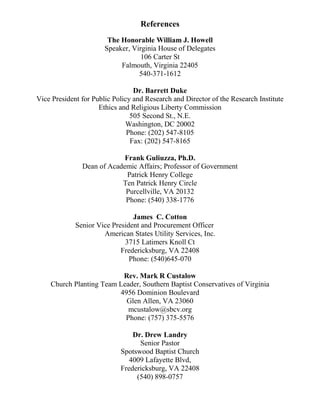 References
The Honorable William J. Howell
Speaker, Virginia House of Delegates
106 Carter St
Falmouth, Virginia 22405
540-371-1612
Dr. Barrett Duke
Vice President for Public Policy and Research and Director of the Research Institute
Ethics and Religious Liberty Commission
505 Second St., N.E.
Washington, DC 20002
Phone: (202) 547-8105
Fax: (202) 547-8165
Frank Guliuzza, Ph.D.
Dean of Academic Affairs; Professor of Government
Patrick Henry College
Ten Patrick Henry Circle
Purcellville, VA 20132
Phone: (540) 338-1776
James C. Cotton
Senior Vice President and Procurement Officer
American States Utility Services, Inc.
3715 Latimers Knoll Ct
Fredericksburg, VA 22408
Phone: (540)645-070
Rev. Mark R Custalow
Church Planting Team Leader, Southern Baptist Conservatives of Virginia
4956 Dominion Boulevard
Glen Allen, VA 23060
mcustalow@sbcv.org
Phone: (757) 375-5576
Dr. Drew Landry
Senior Pastor
Spotswood Baptist Church
4009 Lafayette Blvd,
Fredericksburg, VA 22408
(540) 898-0757
 