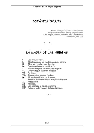 Capítulo I – La Magia Vegetal




             BOTÁNICA OCULTA


                                  Material compaginado y armado en base a una
                               recopilación de escritos, cursos y congresos sobre
                         Artes Mágicas, dictados por el Prof. Julio César Stelardo
                                                          Montevideo, julio 2009


                          * * *




        LA MAGIA DE LAS HIERBAS

I.      Los tres principios.
II.     Clasificación de las plantas según su género.
III.    Algunas formulaciones de éxito.
IV.     Continuando con la clasificación.
V.      Hierbas mágicas – Intenciones mágicas.
VI.     Colores según sus usos mágicos.
VII.    Pócimas.
VIII.   Glosas sobre algunas hierbas.
IX.     37 plantas mágicas de Uruguay.
X.      Sobre la escritura sagrada, mágica y de poder.
XI.     Miscelánea.
XII.    Mixturas.
XIII.   Las resinas y la magia defensiva.
XIV.    Sobre el poder mágico de las estaciones.


                            * * *




                           1 / 34
 