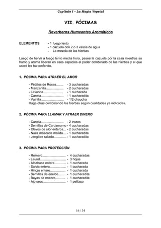 Capítulo I – La Magia Vegetal


                                         VII. PÓCIMAS

                         Reverberos Humeantes Aromáticos

ELEMENTOS:              - 1 fuego lento
                        - 1 cazuela con 2 o 3 vasos de agua
                        - La mezcla de las hierbas

Luego de hervir a fuego lento media hora, pasee la cazuela por la casa mientras su
humo y aroma liberan en esos espacios el poder combinado de las hierbas y el que
usted les ha conferido.


1. PÓCIMA PARA ATRAER EL AMOR

      - Pétalos de Rosas........ - 3 cucharadas
      - Manzanilla................... - 2 cucharadas
      - Lavanda...................... - 1 cucharada
      - Canela......................... - 1 cucharadita
      - Vainilla......................... - 1/2 chaucha
      Haga otras combinando las hierbas según cualidades ya indicadas.


2. PÓCIMA PARA LLAMAR Y ATRAER DINERO

      - Canela......................... - 2 trozos
      - Semillas de Cardamomo - 4 cucharadas
      - Clavos de olor enteros... - 2 cucharadas
      - Nuez moscada molida.... - 1 cucharadita
      - Jengibre rallado.............. - 1 cucharadita


3. PÓCIMA PARA PROTECCIÓN

      - Romero.......................... -      4 cucharadas
      - Laurel............................. -   3 hojas
      - Albahaca entera............. -          1 cucharada
      - Salvia entera.................. -       1 cucharada
      - Hinojo entero................. -        1 cucharada
      - Semillas de eneldo........ -            1 cucharadita
      - Bayas de enebro........... -            1 cucharadita
      - Ajo seco......................... -     1 pellizco




                                                    16 / 34
 