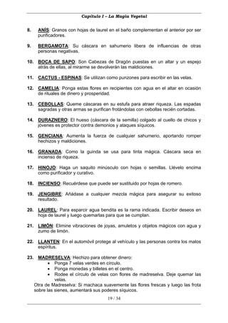 Capítulo I – La Magia Vegetal


8.   ANÍS: Granos con hojas de laurel en el baño complementan el anterior por ser
     purificadores.

9.   BERGAMOTA: Su cáscara en sahumerio libera de influencias de otras
     personas negativas.

10. BOCA DE SAPO: Son Cabezas de Dragón puestas en un altar y un espejo
    atrás de ellas, al mirarme se devolverán las maldiciones.

11. CACTUS - ESPINAS: Se utilizan como punzones para escribir en las velas.

12. CAMELIA: Ponga estas flores en recipientes con agua en el altar en ocasión
    de rituales de dinero y prosperidad.

13. CEBOLLAS: Queme cáscaras en su estufa para atraer riqueza. Las espadas
    sagradas y otras armas se purifican frotándolas con cebollas recién cortadas.

14. DURAZNERO: El hueso (cáscara de la semilla) colgado al cuello de chicos y
    jóvenes es protector contra demonios y ataques síquicos.

15. GENCIANA: Aumenta la fuerza de cualquier sahumerio, aportando romper
    hechizos y maldiciones.

16. GRANADA: Como la guinda se usa para tinta mágica. Cáscara seca en
    incienso de riqueza.

17. HINOJO: Haga un saquito minúsculo con hojas o semillas. Llévelo encima
    como purificador y curativo.

18. INCIENSO: Recuérdese que puede ser sustituido por hojas de romero.

19. JENGIBRE: Añádase a cualquier mezcla mágica para asegurar su exitoso
    resultado.

20. LAUREL: Para esparcir agua bendita es la rama indicada. Escribir deseos en
    hoja de laurel y luego quemarlas para que se cumplan.

21. LIMÓN: Elimine vibraciones de joyas, amuletos y objetos mágicos con agua y
    zumo de limón.

22. LLANTEN: En el automóvil protege al vehículo y las personas contra los malos
    espíritus.

23. MADRESELVA: Hechizo para obtener dinero:
          • Ponga 7 velas verdes en círculo.
          • Ponga monedas y billetes en el centro.
          • Rodee el círculo de velas con flores de madreselva. Deje quemar las
             velas.
   Otra de Madreselva: Si machaca suavemente las flores frescas y luego las frota
   sobre las sienes, aumentará sus poderes síquicos.
                                     19 / 34
 