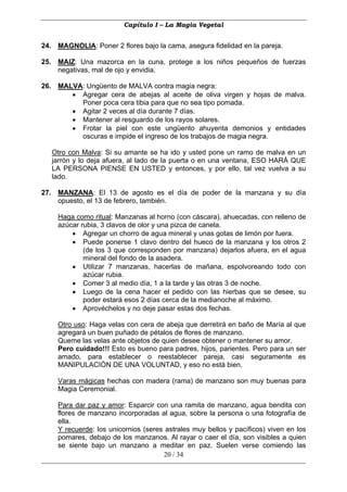 Capítulo I – La Magia Vegetal


24. MAGNOLIA: Poner 2 flores bajo la cama, asegura fidelidad en la pareja.

25. MAIZ: Una mazorca en la cuna, protege a los niños pequeños de fuerzas
    negativas, mal de ojo y envidia.

26. MALVA: Ungüento de MALVA contra magia negra:
       • Agregar cera de abejas al aceite de oliva virgen y hojas de malva.
         Poner poca cera tibia para que no sea tipo pomada.
       • Agitar 2 veces al día durante 7 días.
       • Mantener al resguardo de los rayos solares.
       • Frotar la piel con este ungüento ahuyenta demonios y entidades
         oscuras e impide el ingreso de los trabajos de magia negra.

   Otro con Malva: Si su amante se ha ido y usted pone un ramo de malva en un
   jarrón y lo deja afuera, al lado de la puerta o en una ventana, ESO HARÁ QUE
   LA PERSONA PIENSE EN USTED y entonces, y por ello, tal vez vuelva a su
   lado.

27. MANZANA: El 13 de agosto es el día de poder de la manzana y su día
    opuesto, el 13 de febrero, también.

     Haga como ritual: Manzanas al horno (con cáscara), ahuecadas, con relleno de
     azúcar rubia, 3 clavos de olor y una pizca de canela.
         • Agregar un chorro de agua mineral y unas gotas de limón por fuera.
         • Puede ponerse 1 clavo dentro del hueco de la manzana y los otros 2
             (de los 3 que corresponden por manzana) dejarlos afuera, en el agua
             mineral del fondo de la asadera.
         • Utilizar 7 manzanas, hacerlas de mañana, espolvoreando todo con
             azúcar rubia.
         • Comer 3 al medio día, 1 a la tarde y las otras 3 de noche.
         • Luego de la cena hacer el pedido con las hierbas que se desee, su
             poder estará esos 2 días cerca de la medianoche al máximo.
         • Aprovéchelos y no deje pasar estas dos fechas.

     Otro uso: Haga velas con cera de abeja que derretirá en baño de María al que
     agregará un buen puñado de pétalos de flores de manzano.
     Queme las velas ante objetos de quien desee obtener o mantener su amor.
     Pero cuidado!!! Esto es bueno para padres, hijos, parientes. Pero para un ser
     amado, para establecer o reestablecer pareja, casi seguramente es
     MANIPULACIÓN DE UNA VOLUNTAD, y eso no está bien.

     Varas mágicas hechas con madera (rama) de manzano son muy buenas para
     Magia Ceremonial.

     Para dar paz y amor: Esparcir con una ramita de manzano, agua bendita con
     flores de manzano incorporadas al agua, sobre la persona o una fotografía de
     ella.
     Y recuerde: los unicornios (seres astrales muy bellos y pacíficos) viven en los
     pomares, debajo de los manzanos. Al rayar o caer el día, son visibles a quien
     se siente bajo un manzano a meditar en paz. Suelen verse comiendo las
                                      20 / 34
 