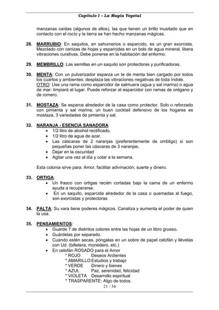 Capítulo I – La Magia Vegetal


     manzanas caídas (algunos de ellos), las que tienen un brillo inusitado que en
     contacto con el rocío y la tierra se han hecho manzanas mágicas.

28. MARRUBIO: En saquitos, en sahumerios o esparcido, es un gran exorcista.
    Mezclado con cenizas de hojas y esparcidas en un bols de agua mineral, libera
    vibraciones curativas. Debe ponerse en la habitación del enfermo.

29. MEMBRILLO: Las semillas en un saquito son protectoras y purificadoras.

30. MENTA: Con un pulverizador esparza un te de menta bien cargado por todos
    los cuartos y ambientes: desplaza las vibraciones negativas de toda índole.
    OTRO: Use una rama como esparcidor de salmuera (agua y sal marina) o agua
    de mar: limpiará el lugar. Puede reforzar el esparcidor con ramas de orégano y
    de romero.

31. MOSTAZA: Se esparce alrededor de la casa como protector. Solo o reforzado
    con pimienta y sal marina, un buen cocktail defensivo de los hogares es
    mostaza, 3 variedades de pimienta y sal.

32. NARANJA - ESENCIA SANADORA
       • 1/2 litro de alcohol rectificado.
       • 1/2 litro de agua de azar.
       • Las cáscaras de 2 naranjas (preferentemente de ombligo) si son
         pequeñas poner las cáscaras de 3 naranjas.
       • Dejar en la oscuridad
       • Agitar una vez al día y colar a la semana.

     Esta colonia sirve para: Amor, facilitar adivinación, suerte y dinero.

33. ORTIGA:
       • Un frasco con ortigas recién cortadas bajo la cama de un enfermo
          ayuda a recuperarse.
       • En un saquito, esparcida alrededor de la casa o quemadas al fuego,
          son exorcistas y protectoras

34. PALTA: Su vara tiene poderes mágicos. Canaliza y aumenta el poder de quien
    la usa.

35. PENSAMIENTOS:
       • Guarde 7 de distintos colores entre las hojas de un libro grueso.
       • Guárdelas por separado.
       • Cuando estén secas, póngalas en un sobre de papel celofán y llévelas
         con Ud. (billetera, monedero, etc.)
       • En celofán ROSADO para el Amor
               * ROJO         Deseos Ardientes
               * AMARILLO Estudios y trabajo
               * VERDE        Dinero y bienes
               * AZUL         Paz, serenidad, felicidad
               * VIOLETA Desarrollo espiritual
               * TRASPARENTE: Algo de todos.
                                    21 / 34
 