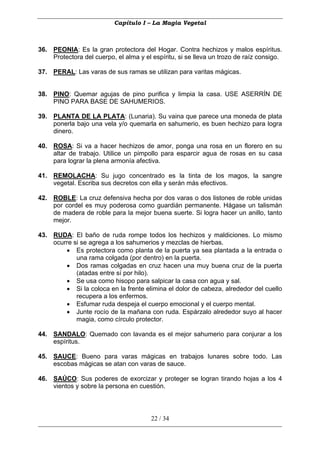 Capítulo I – La Magia Vegetal



36. PEONIA: Es la gran protectora del Hogar. Contra hechizos y malos espíritus.
    Protectora del cuerpo, el alma y el espíritu, si se lleva un trozo de raíz consigo.

37. PERAL: Las varas de sus ramas se utilizan para varitas mágicas.


38. PINO: Quemar agujas de pino purifica y limpia la casa. USE ASERRÍN DE
    PINO PARA BASE DE SAHUMERIOS.

39. PLANTA DE LA PLATA: (Lunaria). Su vaina que parece una moneda de plata
    ponerla bajo una vela y/o quemarla en sahumerio, es buen hechizo para logra
    dinero.

40. ROSA: Si va a hacer hechizos de amor, ponga una rosa en un florero en su
    altar de trabajo. Utilice un pimpollo para esparcir agua de rosas en su casa
    para lograr la plena armonía afectiva.

41. REMOLACHA: Su jugo concentrado es la tinta de los magos, la sangre
    vegetal. Escriba sus decretos con ella y serán más efectivos.

42. ROBLE: La cruz defensiva hecha por dos varas o dos listones de roble unidas
    por cordel es muy poderosa como guardián permanente. Hágase un talismán
    de madera de roble para la mejor buena suerte. Si logra hacer un anillo, tanto
    mejor.

43. RUDA: El baño de ruda rompe todos los hechizos y maldiciones. Lo mismo
    ocurre si se agrega a los sahumerios y mezclas de hierbas.
        • Es protectora como planta de la puerta ya sea plantada a la entrada o
            una rama colgada (por dentro) en la puerta.
        • Dos ramas colgadas en cruz hacen una muy buena cruz de la puerta
            (atadas entre sí por hilo).
        • Se usa como hisopo para salpicar la casa con agua y sal.
        • Si la coloca en la frente elimina el dolor de cabeza, alrededor del cuello
            recupera a los enfermos.
        • Esfumar ruda despeja el cuerpo emocional y el cuerpo mental.
        • Junte rocío de la mañana con ruda. Espárzalo alrededor suyo al hacer
            magia, como círculo protector.

44. SANDALO: Quemado con lavanda es el mejor sahumerio para conjurar a los
    espíritus.

45. SAUCE: Bueno para varas mágicas en trabajos lunares sobre todo. Las
    escobas mágicas se atan con varas de sauce.

46. SAÚCO: Sus poderes de exorcizar y proteger se logran tirando hojas a los 4
    vientos y sobre la persona en cuestión.




                                        22 / 34
 