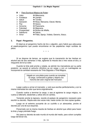 Capítulo I – La Magia Vegetal


      B - Para Escritura Mágica de Poder:
        Valor             Milenrama.
        Fortaleza         Llantén.
        Salud             Tomillo.
        Sanación          Rosa, Manzana, Clavel, Menta.
        Paz               Saúco.
        Armonía           Pasionaria.
        Felicidad         Mejorana.
        Prosperidad       Brotos de Alfalfa.
        Sabiduría         Salvia.
        Amor              Palta, Ajenjo, Violeta, Geranio, Ibisco.


3.    Papel - Pergamino.
       El ideal es el pergamino hecho de lino o algodón, pero habrá que adecuarse
al papel-pergamino que pueda encontrarse en las papelerías mejor surtidas de
plaza.
                                       * * *


      Si se dispone de tiempo, se sugiere que la maceración de las hierbas en
alcohol sea de dos semanas o más, agitando la mezcla dos o tres veces al día y a
resguardo de la luz solar.
       Cuando la tinta esté pronta y colada, se abrirán los marcadores por su parte
posterior, se sacará el cartucho cilíndrico ya sin carga; y con un cuentagotas se
incorporará la cantidad necesaria de Tinta Sagrada o Tinta Mágica.

                   Hágalo en una pileta pues cuando se completa
                     la carga, comenzará a gotear y dejará una
                       mancha del color original del marcador.



     Luego vuelva a armar el marcador, y verá que escribe perfectamente y con la
misma intensidad de color que tenía originalmente.
      Cuando vuelva a terminar la carga, o sea al agotarse la carga mágica, no
vuelva a rellenarlo, deséchelo y utilice otro en cambio.
       Teniendo pronta la lapicera, recorte el pedazo de pergamino necesario para
escribir su decreto. Repita esto dos veces más, hasta contar con tres copias iguales.
      Luego en el extremo punzante de un cuchillo o un abrecartas, pinche el
decreto por una de sus esquinas.
        Pulverícelo con la misma mezcla de hierbas en alcohol que utilizó para hacer
la tinta y luego préndalo fuego.
      Así pasa su decreto de este mundo al mundo del medio, para volver cumplido
luego del tercer día.
                                       26 / 34
 
