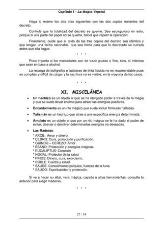 Capítulo I – La Magia Vegetal


      Haga lo mismo los dos días siguientes con las dos copias restantes del
decreto.
      Controle que la totalidad del decreto se queme. Sea escrupuloso en esto,
porque si una parte del papel no se quema, habrá que repetir la operación.
      Finalmente, cuide que el texto de las tres copias del decreto sea idéntico y
que tengan una fecha razonable, que sea límite para que lo decretado se cumpla
antes que ella llegue.
                                         * * *
      Poco importa si los marcadores son de trazo grueso o fino, sino, sí interesa
que sean en base a alcohol.
      La recarga de bolígrafos o lapiceras de tinta líquida no es recomendable pues
es complejo y difícil de cargar y la escritura no es visible, en la mayoría de los casos.

                                         * * *

                             XI. MISCELÁNEA
     •   Un hechizo es un objeto al que se ha otorgado poder a través de la magia
         y que se suele llevar encima para atraer las energías positivas.
     •   Encantamiento es un rito mágico que suele incluir fórmulas halladas.
     •   Talismán es un hechizo que atrae a una específica energía determinada.
     •   Amuleto es un objeto al que por un rito mágico se le ha dado el poder de
         evitar, desviar o devolver determinadas energías no deseadas.
     •   Las Maderas:
         * ARCE: Amor y dinero
         * CEDRO: Cura, protección y purificación.
         * GUINDO – CEREZO: Amor
         * EBANO: Protección y energías mágicas.
         * EUCALIPTUS: Curación
         * NOGAL: Protector de la salud
         * PINOS: Dinero, cura, exorcismo.
         * ROBLE: Fuerza y salud.
         * SAUCE: Conocimiento psíquico, fuerzas de la luna.
         * SAÚCO: Espiritualidad y protección.

       Si va a hacer su altar, vara mágica, cayado u otras herramientas, consulte lo
anterior para elegir maderas.

                                         * * *




                                         27 / 34
 
