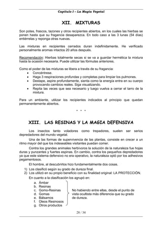 Capítulo I – La Magia Vegetal


                             XII. MIXTURAS
Son potes, frascos, tazones y otros recipientes abiertos, en los cuales las hierbas se
ponen hasta que su fragancia desaparezca. En todo caso a las 3 lunas (54 días)
entiérrelas y reponga otras nuevas.

Las mixturas en recipientes cerrados duran indefinidamente. He verificado
personalmente aromas intactos 20 años después.

Recomendación: Hierbas totalmente secas si se va a guardar hermética la mixtura
hasta la ocasión necesaria. Puede utilizar las fórmulas anteriores.

Como el poder de las mixturas se libera a través de su fragancia:
   • Concéntrese.
   • Haga 3 respiraciones profundas y completas para limpiar los pulmones.
   • Destape, aspire profundamente, sienta como la energía entra en su cuerpo
        provocando cambios reales. Siga visualizando.
   • Repita las veces que sea necesario y luego vuelva a cerrar el tarro de la
        mixtura.

Para un ambiente, utilizar los recipientes indicados al principio que quedan
permanentemente abiertos.

                                       * * *


      XIII. LAS RESINAS Y LA MAGIA DEFENSIVA
       Los insectos tanto voladores como trepadores, suelen ser serios
depredadores del mundo vegetal.
       Una de las formas de supervivencia de las plantas, consiste en crecer a un
ritmo mayor del que los indeseables visitantes puedan comer.
       Contra los grandes animales herbívoros la solución de la naturaleza fue hojas
duras y punzantes y fuertes espinas. En cambio, contra los pequeños depredadores
ya que este sistema defensivo no era operativo, la naturaleza optó por los adhesivos
pegamentosos.
       El hombre, al descubrirlos hizo fundamentalmente dos cosas.
    1) Los clasificó según su grado de dureza final.
    2) Los utilizó en su propio beneficio con su finalidad original: LA PROTECCIÓN.
       En cuanto a la clasificación los agrupó en:
           a. Ámbar
           b. Resinas
           c. Gomo-Resinas            No habiendo entre ellas, desde el punto de
           d. Gomas                   vista ocultista más diferencia que su grado
           e. Bálsamos                de dureza.
           f. Oleos Resinosos
           g. Otros productos

                                       28 / 34
 