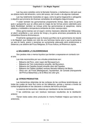 Capítulo I – La Magia Vegetal


       Las hay poco solubles como la llamada Ceresina, o berberisca o del país que
se obtiene tanto del almendro, como del cerezo, del ciruelo o de algunas rosáceas.
       Las hay totalmente insolubles en agua, como la goma tragacanto o adragante
o alquitira que proviene de diversas variedades de astrágalos (leguminosas).
       Y están también las gomorresinas propiamente dichas, tales como la goma
guta o gutapercha que se utiliza para la magia de las formas previo calentarla para
darle flexibilidad; también se incluye entre las gomorresinas el opopómax, resina
plástica y moldeable a temperatura ambiente de color naranja-rojizo.
       Otras gomo-resinas son el copal o ánime mexicano obtenido del Stilbocarpa,
el elemí amarillento y con aroma de hinojo y la goma amoníaco procedente de la
Umbelífera Dorema Ammoniacum.
       Finalmente agreguemos que la Acacia gumífera da la gomorresina de basola
o de Bagdad, que tratada con iodo da una hermosa resina azul y que la goma-laca
ya sea en barra, grano o escamas es sumamente adecuada para protecciones a
distancia y se obtiene del Ficus Religiosa, El Ficus Índica y el Rhamnus Jujuba.


      e) BÁLSAMOS y f) OLEORRESINAS
        Son jarabes más o menos líquidos que tienden a espesarse en contacto con
el aire.
        Los más reconocidos por sus virtudes protectoras son:
        - Bálsamo del Perú, color negro del Myrospermum.
        - Bálsamo de Tolú (colombiano) amarillo, del Myroxilum.
        - Bálsamo de Capaiba (brasil) amarillo claro del Capaiba.
        - Bálsamo de Calaba (antillas) verdoso llamado bálsamo de María.
        - Otros son: de Focet (Madagascar), liquidambar, de Canadá (transparente
           del Primus Balsamba) y de la Meca de color gris.


      g) OTROS PRODUCTOS
       Las trementinas obtenidas de las cortezas de las coníferas terebintáceas, en
todas las cuales se hace fluir como en los bálsamos, gomas y resinas a través de
cortes longitudinales en las cáscaras o cortezas del tronco principal.
       La esencia de trementina, obtenida por destilación de las trementinas.
       Y las colofonias que son residuos resinosos resultantes de la destilación
anterior.
       Tienen todos estos otros productos la misma finalidad mágica que todos los
anteriores.

                                      * * *




                                      30 / 34
 