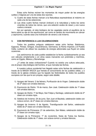 Capítulo I – La Magia Vegetal


        Estas ocho fechas reúnen los momentos de mayor poder de las energías
sutiles o mágicas por una de estas dos razones.
    1) Cuatro de estas fechas marcan a la Naturaleza expresándose al máximo en
        cada una de las estaciones.
    2) Las otras cuatro fechas marcan (indican) a la naturaleza y todos los seres
        vivientes de todos los reinos, que una estación acaba de cesar y una nueva
        vuelve a renacer.
        Así por ejemplo, el reloj biológico de los vegetales siente el equilibrio de la
tierra sobre su eje en los equinoccios, así como el cambio de movimiento en cáncer
y capricornio, cuando cesa una inclinación de verano o de invierno.


3.      CON REFERENCIA A LAS CELEBRACIONES
       Todos los pueblos antiguos celebraron estas ocho fechas: Babilonios,
Egipcios, Persas, Griegos, Escandinavos, Germanos, la Roma Imperial y el Pueblo
Celta; cuidaron de utilizar los caudales de energía adicionales que fluyen en estas
ocasiones.
      Los astrónomos de cada pueblo establecían la fecha cuidadosamente ya sea
con cálculos simplemente o en otros casos marcando con pirámides y menhires,
como en Egipto, México y Stonehenge.
       ¿Y antes de estas civilizaciones? Cuando no existía una cultura adecuada,
era el propio reloj biológico del hombre, el que marcaba las fechas.
       A nuestra cultura occidental han llegado estas ocho fechas de celebración a
través de la MAGIA WICCA que hereda el conocimiento de los pueblos celtas, y a
través de la iglesia cristiana que ha tapado las festividades de todos los pueblos
europeos con las que le son propias, según este detalle:


     1) Apogeo del Verano: 2 de febrero, Purificación de la Virgen. Celebración doble
        de 2ª clase con ornatos blancos.
     2) Equinoccio de Otoño: 19 de marzo, San José. Celebración doble de 1ª clase
        con ornatos blancos.
     3) Apogeo de Otoño: 1º de Mayo, San Felipe y Santiago, celebración doble de 2ª
        clase con ornatos rojos.
     4) Solsticio de Invierno: 24 de junio, San Juan el Bautista, celebración doble con
        octava común, de 2ª clase con ornatos blancos.
     5) Apogeo de Invierno: 6 de Agosto, Transfiguración del Señor, celebración
        doble de 2ª clase con ornatos blancos.
     6) Equinoccio de Primavera: 21 de setiembre, San Mateo, celebración doble de
        2ª clase con ornatos rojos.
     7) Apogeo de la Primavera: 1º de noviembre, fiesta de Todos los Santos.
        Celebración doble de 1ª clase, con octava común y ornatos blancos.


                                         33 / 34
 
