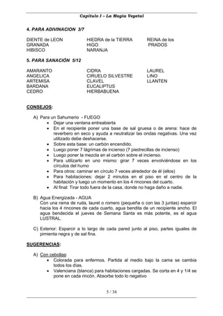 Capítulo I – La Magia Vegetal


4. PARA ADIVINACION 3/7

DIENTE de LEON             HIEDRA de la TIERRA          REINA de los
GRANADA                    HIGO                         PRADOS
HIBISCO                    NARANJA

5. PARA SANACIÓN 5/12

AMARANTO                   CIDRA                        LAUREL
ANGELICA                   CIRUELO SILVESTRE            LINO
ARTEMISA                   CLAVEL                       LLANTEN
BARDANA                    EUCALIPTUS
CEDRO                      HIERBABUENA


CONSEJOS:

  A) Para un Sahumerio - FUEGO
        • Dejar una ventana entreabierta
        • En el recipiente poner una base de sal gruesa o de arena: hace de
           reverbero en seco y ayuda a neutralizar las ondas negativas. Una vez
           utilizado debe deshacerse.
        • Sobre esta base: un carbón encendido.
        • Luego poner 7 lágrimas de incienso (7 piedrecillas de incienso)
        • Luego poner la mezcla en el carbón sobre el incienso.
        • Para utilizarlo en uno mismo: girar 7 veces envolviéndose en los
           círculos del humo
        • Para otros: caminar en círculo 7 veces alrededor de él (ellos)
        • Para habitaciones: dejar 2 minutos en el piso en el centro de la
           habitación y luego un momento en los 4 rincones del cuarto.
        • Al final: Tirar todo fuera de la casa, donde no haga daño a nadie.

  B) Agua Energizada - AGUA
     Con una rama de ruda, laurel o romero (pequeña o con las 3 juntas) esparcir
     hacia los 4 rincones de cada cuarto, agua bendita de un recipiente ancho. El
     agua bendecida el jueves de Semana Santa es más potente, es el agua
     LUSTRAL.

  C) Exterior: Esparcir a lo largo de cada pared junto al piso, partes iguales de
     pimienta negra y de sal fina.

SUGERENCIAS:

  A) Con cebollas:
       • Colorada para enfermos. Partida al medio bajo la cama se cambia
           todos los días.
       • Valenciana (blanca) para habitaciones cargadas. Se corta en 4 y 1/4 se
           pone en cada rincón. Absorbe todo lo negativo


                                     5 / 34
 